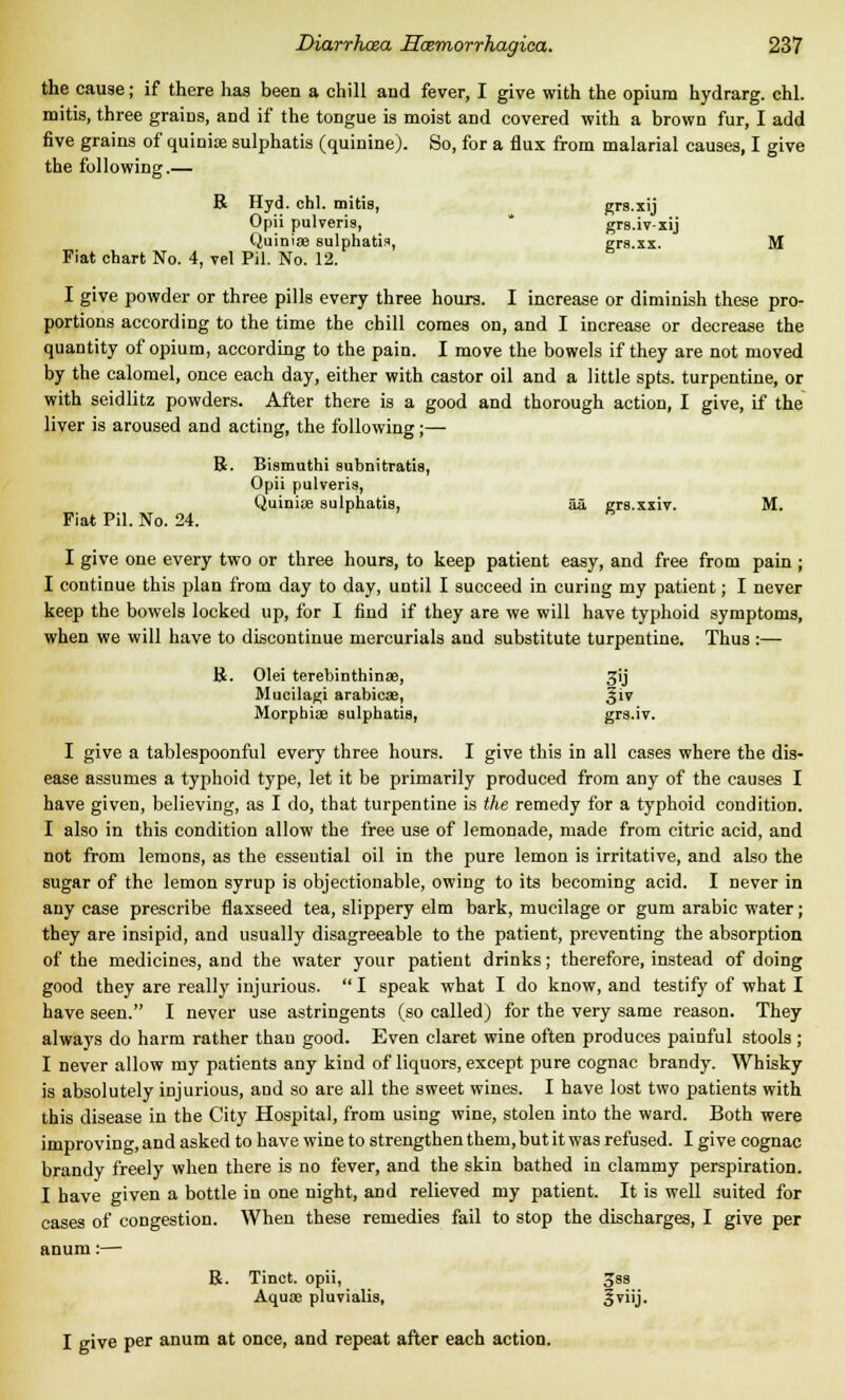 the cause; if there has been a chill and fever, I give with the opium hydrarg. chl. mitis, three grains, and if the tongue is moist and covered with a brown fur, I add five grains of quinioe sulphatis (quinine). So, for a flux from malarial causes, I give the following.— R Hyd. chl. mitis, grs.xij Opii pulveris, grs.iv-xij Quinise sulphatis, grs.xx. M Fiat chart No. 4, vel Pil. No. 12. I give powder or three pills every three hours. I increase or diminish these pro- portions according to the time the chill comes on, and I increase or decrease the quantity of opium, according to the pain. I move the bowels if they are not moved by the calomel, once each day, either with castor oil and a little spts. turpentine, or with seidlitz powders. After there is a good and thorough action, I give, if the liver is aroused and acting, the following;— R. Bismuthi subnitratis, Opii pulveris, Quinios sulphatis, aa grs.xxiv. M. Fiat Pil. No. 24. I give one every two or three hours, to keep patient easy, and free from pain ; I continue this plan from day to day, until I succeed in curing my patient; I never keep the bowels locked up, for I find if they are we will have typhoid symptoms, when we will have to discontinue mercurials and substitute turpentine. Thus :— R. Olei terebinthinse, 3ij Mucilagi arabicse, §iv Morphite sulphatis, grs.iv. I give a tablespoonful every three hours. I give this in all cases where the dis- ease assumes a typhoid type, let it be primarily produced from any of the causes I have given, believing, as I do, that turpentine is the remedy for a typhoid condition. I also in this condition allow the free use of lemonade, made from citric acid, and not from lemons, as the essential oil in the pure lemon is irritative, and also the sugar of the lemon syrup is objectionable, owing to its becoming acid. I never in any case prescribe flaxseed tea, slippery elm bark, mucilage or gum arabic water; they are insipid, and usually disagreeable to the patient, preventing the absorption of the medicines, and the water your patient drinks; therefore, instead of doing good they are really injurious.  I speak what I do know, and testify of what I have seen. I never use astringents (so called) for the very same reason. They always do harm rather than good. Even claret wine often produces painful stools ; I never allow my patients any kind of liquors, except pure cognac brandy. Whisky is absolutely injurious, and so are all the sweet wines. I have lost two patients with this disease in the City Hospital, from using wine, stolen into the ward. Both were improving, and asked to have wine to strengthen them, but it was refused. I give cognac brandy freely when there is no fever, and the skin bathed in clammy perspiration. I have given a bottle in one night, aod relieved my patient. It is well suited for cases of congestion. When these remedies fail to stop the discharges, I give per anum:— R. Tinct. opii, 3ss Aquae pluvialis, §viij. I give Per anum at once, and repeat after each action.