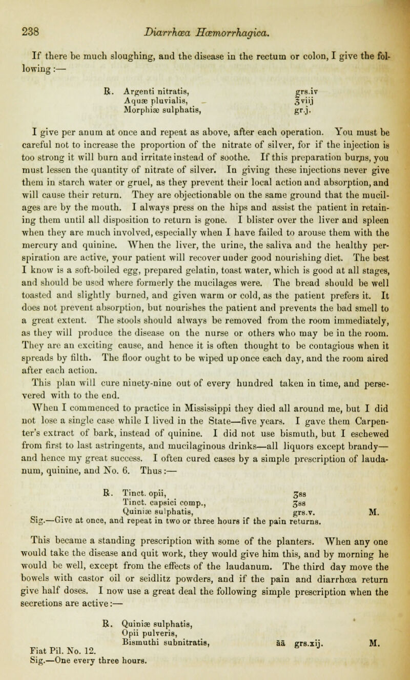 If there be much sloughing, and the disease in the rectum or colon, I give the fol- lowing :— R. Argenti nitratis, grs.iv Aquae pluvialis, Sviij Morphias sulphatis, gr.j. I give per an urn at once and repeat as above, after each operation. You must be careful not to increase the proportion of the nitrate of silver, for if the injection is too strong it will burn aud irritate instead of soothe. If this preparation bur,ns, you must lessen the quantity of nitrate of silver. In giving these injections never give them in starch water or gruel, as they prevent their local action and absorption, and will cause their return. They are objectionable on the same ground that the mucil- ages are by the mouth. I always press on the hips and assist the patient in retain- ing them until all disposition to return is gone. I blister over the liver and spleen when they are much involved, especially when I have failed to arouse them with the mercury and quinine. When the liver, the urine, the saliva aud the healthy per- spiration are active, your patient will recover uuder good nourishing diet. The best I know is a soft-boiled egg, prepared gelatin, toast water, which is good at all stages, and should be used where formerly the mucilages were. The bread should be well toasted and slightly burned, and given warm or cold, as the patient prefers it. It does not prevent absorption, but nourishes the patient and prevents the bad smell to a great extent. The stools should always be removed from the room immediately, as they will produce the disease on the nurse or others who may be in the room. They are an exciting cause, and hence it is often thought to be contagious when it spreads by filth. The floor ought to be wiped up once each day, and the room aired after each action. This plan will cure ninety-nine out of every hundred taken in time, and perse- vered with to the end. When I commenced to practice in Mississippi they died all around me, but I did not lose a single case while I lived in the State—five years. I gave them Carpen- ter's extract of bark, instead of quinine. I did not use bismuth, but I eschewed from first to last astringents, and mucilaginous drinks—all liquors except brandy— and hence my great success. I often cured cases by a simple prescription of lauda- num, quinine, and No. 6. Thus :— B. Tinct. opii, gss Tinct. capsici comp., Jss Quinise sulphatis, grs.v. M. Sig.—Give at once, and repeat in two or three hours if the pain returns. This became a standing prescription with some of the planters. When any one ■would take the disease and quit work, they would give him this, and by morning he ■would be well, except from the effects of the laudanum. The third day move the bowels with castor oil or seidlitz powders, and if the pain and diarrhoea return give half doses. I now use a great deal the following simple prescription when the secretions are active:— R. Quiniae sulphatis, Opii pulveris, Bismuthi subnitratis, aa grs.xii. M. Fiat Pil. No. 12. Sig.—One every three hours.