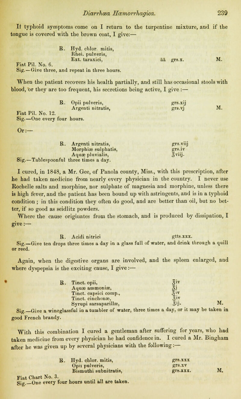If typhoid symptoms come on I return to the turpentine mixture, and if the tongue is covered with the brown coat, I give:— R. Hyd. chlor. mitis, Rhei. pulveris, Ext. taraxici, aa grs.x. M. Fiat Pil. No. 6. Sig. — Give three, and repeat in three hours. When the patient recovers his health partially, and still has occasional stools with blood, or they are too frequent, his secretions being active, I give :— R. Opii pulveris, grs.xij Argenti nitratis, grs.vj M. Fiat Pil. No. 12. Sig.—One every four hours. Or:— R. Argenti nitratis, grs.viij Morphias sulphatis, grs.iv Aquae pluviaiis, ovJ- Sig.—Tablespoonful three times a day. I cured, in 1848, a Mr. Gee, of Panola county, Miss., with this prescription, after he had taken medicine from nearly every physician in the country. I never use Rochelle salts and morphine, nor sulphate of magnesia and morphine, unless there is high fever, and the patient has been bound up with astringents, and is in a typhoid condition ; in this condition they often do good, and are better than oil, but no bet- ter, if so good as seidlitz powders. Where the cause originates from the stomach, and is produced by dissipation, I give :— R. Acidi nitrici gtts.xxx. Sig.—Give ten drops three times a day in a glass full of water, and drink through a quill or reed. Again, when the digestive organs are involved, and the spleen enlarged, and where dyspepsia is the exciting cause, I give:— R. Tinct. opii, 3jv Aquae ammonias, 3j Tinct. capsiei comp., §iv Tinct. cinchonas, Sjy Syrupi sarsaparillas, 5'j- M. Si„. Give a wineglassful in a tumbler of water, three times a day, or it may be taken in good French brandy. With this combination I cured a gentleman after suffering for years, who had taken medicine from every physician he had confidence in. I cured a Mr. Bingham after he was given up by several physicians with the following:— R. Hyd. chlor. mitis, grs.xxx Opii pulveris, grs.xv Bismuthi subnitratis, grs.xxx. M. Fiat Chart No. 3. gjK One every four hours until all are taken.