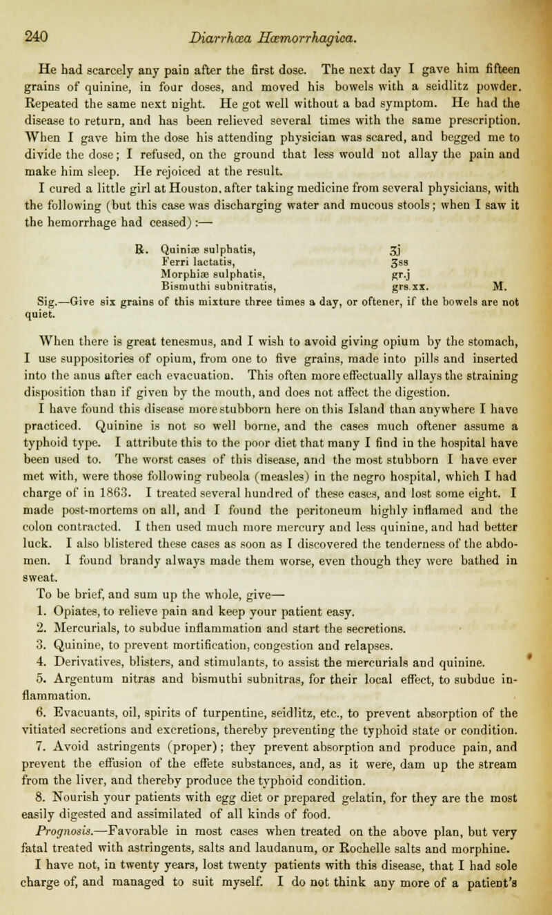 He had scarcely any pain after the first dose. The next day I gave him fifteen grains of quinine, in four doses, and moved his bowels with a seidlitz powder. Repeated the same next night. He got well without a bad symptom. He had the disease to return, and has been relieved several times with the same prescription. When I gave him the dose his attending physician was scared, and begged me to divide the dose; I refused, on the ground that less would not allay the pain and make him sleep. He rejoiced at the result. I cured a little girl at Houston, after taking medicine from several physicians, with the following (but this case was discharging water and mucous stools; when I saw it the hemorrhage had ceased) :—- B. Quinise sulphatie, 3j Ferri lactatis, 3ss Morphias eulphatis, gr.j Bismuthi subnitratis, grs.xx. M. Sig.—Give six grains of this mixture three times a day, or oftener, if the bowels are not quiet. When there is great tenesmus, and I wish to avoid giving opium by the stomach, I use suppositories of opium, from one to five grains, made into pills and inserted into the anus after each evacuation. This often more effectually allays the straining disposition than if given by the mouth, and does not affect the digestion. I have found this disease more stubborn here on this Island than anywhere I havo practiced. Quinine is not so well borne, and the cases much oftener assume a typhoid type. I attribute this to the poor diet that many I find in the hospital have been used to. The worst cases of this disease, and the most stubborn I have ever met with, were those following rubeola (measles) in the negro hospital, which I had charge of in 1863. I treated several hundred of these cases, and lost some eight. I made post-mortems on all, and I found the peritoneum highly inflamed and the colon contracted. I then used much more mercury and less quinine, and had better luck. I also blistered these cases as soon as I discovered the tenderness of the abdo- men. I found brandy always made them worse, even though they were bathed in sweat. To be brief, and sum up the whole, give— 1. Opiates, to relieve pain and keep your patient easy. 2. Mercurials, to subdue inflammation and start the secretions. 3. Quinine, to prevent mortification, congestion and relapses. 4. Derivatives, blisters, and stimulants, to assist the mercurials and quinine. 5. Argentum nitras and bisrauthi subnitras, for their local effect, to subdue in- flammation. 6. Evacuants, oil, spirits of turpentine, seidlitz, etc., to prevent absorption of the vitiated secretions and excretions, thereby preventing the typhoid state or condition. 7. Avoid astringents (proper); they prevent absorption and produce pain, and prevent the effusion of the effete substances, and, as it were, dam up the stream from the liver, and thereby produce the typhoid condition. 8. Nourish your patients with egg diet or prepared gelatin, for they are the most easily digested and assimilated of all kinds of food. Prognosis.—Favorable in most cases when treated on the above plan, but very fatal treated with astringents, salts and laudanum, or Rochelle salts and morphine. I have not, in twenty years, lost twenty patients with this disease, that I had sole charge of, and managed to suit myself. I do not think any more of a patient's
