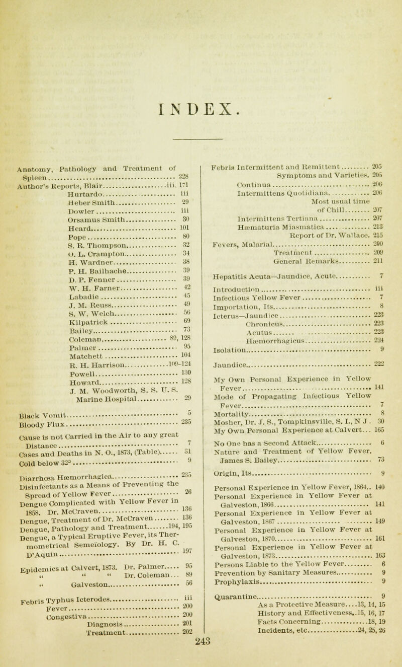 INDEX Anatomy, Pathology and Treatment of .Spleen 228 Author's Reports, Blair in ffl Hurtardo iii Heber Smith 2!) Dowler iii Orsamus Smith 30 Heard 101 Pope 80 S. R. Thompson 32 i). L. Crampton 34 H. Wardner 38 P. H. Bailhache 39 D. P. Fenner 39 W. H. Farner 42 Lahadle 45 J. M. Reuss 49 S. W. Welch 56 Kilpatrick 69 Bailey 73 Coleman 80, 128 Palmer 05 Matchett 104 R. H. Harrison UKM24 Powell !30 Howard 128 J. M. Woodworth, S. S. IT. S. Marine Hospital 29 Black Vomit 5 Bloody Flux 235 Cause is not Carried in the Air to any great Distance Cases and Deaths in N. O., 1873, (Table) 31 Cold below 32° 9 Diarrhoea Hemorrhagica 235 Disinfectants as a Means of Preventing the Spread of Yellow Fever 26 Dengue Complicated with Yellow Fever in 1858. Dr. McCraven lm Den»ue Treatment of Dr. McCraven 136 Dengue] Pathology and Treatment 104, 19o Dengue, a Typical Eruptive Fever, its Ther- mometrical Semeiology. By Dr. H. C. D'Aquin lif' Epidemics at Calvert, 1873. Dr. Palmer 95 it   Dr. Coleman... 89 Galveston 56 Febris Typhus Icterodes iii Fever aw Congestiva 200 Diagnosis 301 Treatment 202 Fubria Intermittent and Remittent 205 Symptoms and Varieties. 205 Con tin ua 206 Intermittens Quotidiana. — 206 Most usual time of Chill 207 Intermittens Tertiana 207 Hematuria Miasmatica 213 Report of Dr. Wallace. 215 Fevers, Malarial 200 Treatment 209 General Remarks 211 Hepatitis Acuta—Jaundice, Acute 7 Introduction iii Infectious Yellow Fever 7 Importation, Its 8 Icterus—Jaundice 223 ' 'hronicus 223 Acutus 223 Hsemorrhagicus 224 Isolation 9 Jaundice 222 My Own Personal Experience in Yellow Fever 141 Mode of Propagating Infectious Yellow Fever 7 Mortality 8 Mosher, Dr. J. S., Tonipkinsville, S. I., N J. 30 My Own Personal Experience at Calvert... 165 No One has a Second Attack 6 Nature and Treatment of Yellow Fever. James S. Bailey 73 Origin, Its 9 Personal Experience in Yellow Fever, 1S64.. 140 Personal Experience in Yellow Fever at Galveston, 1866 141 Personal Experience in Yellow Fever at Galveston, 1S67 149 Personal Experience in Yellow Fever at Galveston, 1870 161 Personal Experience in Yellow Fever at Galveston, 1873 163 Persons Liable to the Yellow Fever 6 Prevention by Sanitary Measures 9 Prophylaxis 9 Quarantine.. As a Protective Measure 13, 14,15 History and Effectiveness.. 15, 16, 17 Facts Concerning 18,19 Incidents, etc 24, 25,26