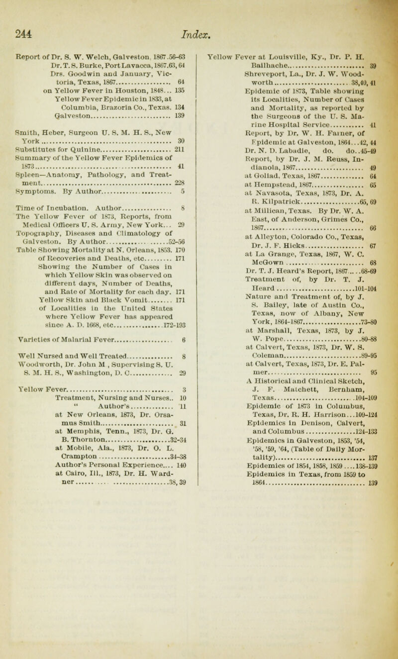 Report of Dr. S. W. Welch, Galveston 1857.56-63 Dr. T. S. Burke, Port Lavacca, 1867.63,61 Drs. Goodwin and January, Vic- toria, Texas, 1867 64 on Yellow Fever in Houston, 1848... 135 Yellow Fever Epidemicin 1833, at Columbia, Brazoria Co., Texas. 134 Galveston 139 Smith, Heber, Surgeon U. S. M. H. S., New York 30 Substitutes for Quinine 211 Summary of the Yellow Fever Epidemics of 1873. 41 Spleen—Anatomy, Pathology, and Treat- ment 22s Symptoms. By Author 5 Time of Incubation. Author S The Yellow Fever of 1873. Reports, from Medical Officers U. S. Army, New York... 29 Topography, Diseases and climatology of Qalveston. By Author 52-56 Table Showing Mortality at N. Orleans, 1853. 170 of Recoveries and Deaths, eto 171 Showing the Number of Cases in which Yellow Skin was observed on different days, Number of Deaths, and Rale of Mortality for each day. 171 Yellow Skin and Black Vomit 171 of Localities in the United Slates where Yellow Fever has appeared siuci' A. 1>. 101)8, etc 172-193 Varieties of Malarial Fever.. Well Nursed and Well Treated 8 Woodworth, Dr. John M , Supervising S. U. S. M. H. S., Washington, D. C 29 Yellow Fever 3 Treatment, Nursing and Nurses.. 10  Author's 11 at New Orleans, 1873, Dr. Orsa- mus Smith 31 at Memphis, Tenn., 1873, Dr. G. B. Thornton 32-34 at Mobile, Ala., 1873, Dr. O. L. Crampton 34-38 Author's Personal Experience.... 140 at Cairo, III., 1873, Dr. H. Ward- ner 38,39 Yellow Fever at Louisville, Ky„ Dr. P. H. Bailhache 39 Shreveport, La., Dr. J. W. Wood- worth 38,40,41 Epidemic of 1S73, Table showing its Localities, Number of Cases and Mortality, as reported by the Surgeous of the U. S. Ma- rine Hospital Service 41 Report, by Dr. W. H. Faiuer, of Fpldemic at Galveston, 1864.. .12, 44 Dr. N. D. Labadie, do. do..45-49 Report, by Dr. J. M. Reuss, In- dianola, 1867 49 at Goliad, Texas, 1867 04 at Hempstead, 1867 65 at Navasota, Texas, 1873, Dr. A. R. Kllpatrick 65, 09 at Millican, Texas. By Dr. W. A. East, of Anderson, Grimes Co., 1867 66 at Alleyton, Colorado Co., Texas, Dr. .1. F. Hicks 67 at La Grange, Texas, 1867, W. C. McGo wn 68 Dr. T. J. Heard's Report, 1867 68-69 Treatment of, by Dr. T. J. Heard 101-104 Nature anil Treatment of, by J. s. Bailey, late of Austin Co., Texas, now of Albany, New York, 1864-1867 73-80 at Marshall, Texas, 1873, by J. W. Pope 80-88 at Calvert, Texas, 1873, Dr. W. S. Coleman 89-95 at Calvert, Texas, 1873, Dr. E. Pal- mer 95 A Historical and Clinical Sketch, J. F. Matchett, Bernham, Texas 104-109 Epidemic of 1873 in Columbus, Texas, Dr. R. H. Harrison... 109-124 Epidemics in Denison, Calvert, and Columbus 121-133 Epidemics in Galveston, 1853, '5-4, '58, '59, '64, (Table of Daily Mor- tality) 137 Epidemics of 1854,1858, 1859 .... 138-139 Epidemics in Texas, from 1859 to 1864 139