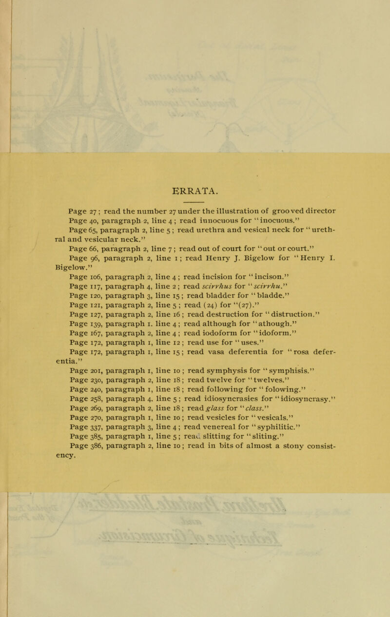 ERRATA Page 27 ; read the number 27 under the illustration of grooved director Page 40, paragraph 2, line 4 ; read innocuous for inocuous. Page 65, paragraph 2, line 5 ; read urethra and vesical neck for  ureth- ral and vesicular neck. Page 66, paragraph 2, line 7 ; read out of court for out or court. Page 96, paragraph 2, line 1; read Henry J. Bigelow for Henry I. Bigelow. Page 106, paragraph 2, line 4 ; read incision for incison. Page 117, paragraph 4, line 2 ; read scirrhus for  scirrhu. Page 120, paragraph 3, line 15 ; read bladder for bladde. Page 121, paragraph 2, line 5 ; read (24) for (27). Page 127, paragraph 2, line 16 ; read destruction for distraction. Page 139, paragraph 1. line 4; read although for athough. Page 167, paragraph 2, line 4 ; read iodoform for idoform. Page 172, paragraph 1, line 12 ; read use for uses. Page 172, paragraph 1, line 15; read vasa deferentia for  rosa defer- ential' Page 201, paragraph 1, line 10 ; read symphysis for symphisis. Page 230, paragraph 2, line 18; read twelve for twelves. Page 240, paragraph 1, line 18 ; read following for  folowing. Page 258, paragraph 4. line 5 ; read idiosyncrasies for idiosyncrasy. Page 269, paragraph 2, line 18 ; read glass for class. Page 270, paragraph 1, line 10; read vesicles for vesicals. Page 337, paragraph 3, line 4 ; read venereal for syphilitic. Page 385, paragraph 1, line 5 ; rea*.. slitting for sliting. Page 386, paragraph 2, line 10; read in bits of almost a stony consist- ency.