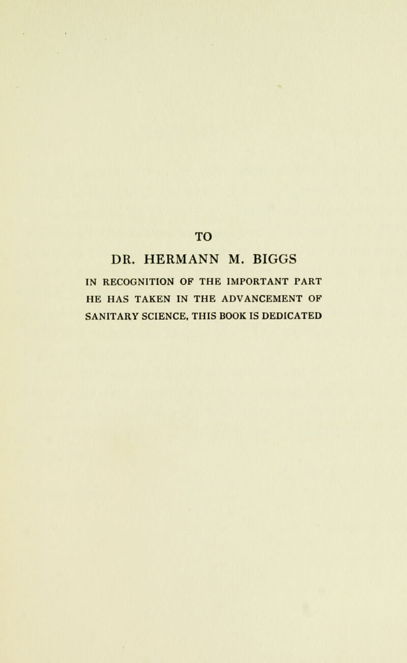 TO DR. HERMANN M. BIGGS IN RECOGNITION OF THE IMPORTANT PART HE HAS TAKEN IN THE ADVANCEMENT OF SANITARY SCIENCE, THIS BOOK IS DEDICATED