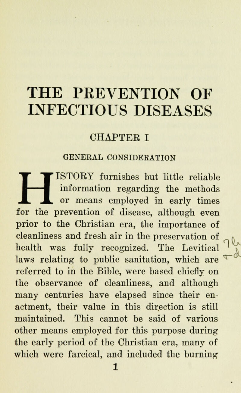 THE PREVENTION OF INFECTIOUS DISEASES CHAPTER I GENERAL CONSIDERATION HISTORY furnishes but little reliable information regarding the methods or means employed in early times for the prevention of disease, although even prior to the Christian era, the importance of cleanliness and fresh air in the preservation of health was fully recognized. The Levitical laws relating to public sanitation, which are referred to in the Bible, were based chiefly on the observance of cleanliness, and although many centuries have elapsed since their en- actment, their value in this direction is still maintained. This cannot be said of various other means employed for this purpose during the early period of the Christian era, many of which were farcical, and included the burning n^u