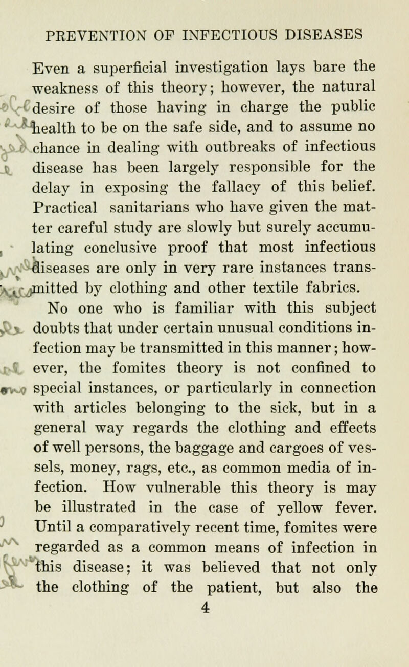 di Even a superficial investigation lays bare the weakness of this theory; however, the natural '•■ desire of those having in charge the public ; '^Miealth to be on the safe side, and to assume no ■ chance in dealing with outbreaks of infectious disease has been largely responsible for the delay in exposing the fallacy of this belief. Practical sanitarians who have given the mat- ter careful study are slowly but surely accumu- lating conclusive proof that most infectious iseases are only in very rare instances trans- Ajj^jmitted by clothing and other textile fabrics. No one who is familiar with this subject $lx doubts that under certain unusual conditions in- fection may be transmitted in this manner; how- ever, the fomites theory is not confined to »v^ special instances, or particularly in connection with articles belonging to the sick, but in a general way regards the clothing and effects of well persons, the baggage and cargoes of ves- sels, money, rags, etc., as common media of in- fection. How vulnerable this theory is may be illustrated in the case of yellow fever. Until a comparatively recent time, fomites were regarded as a common means of infection in 'this disease; it was believed that not only the clothing of the patient, but also the