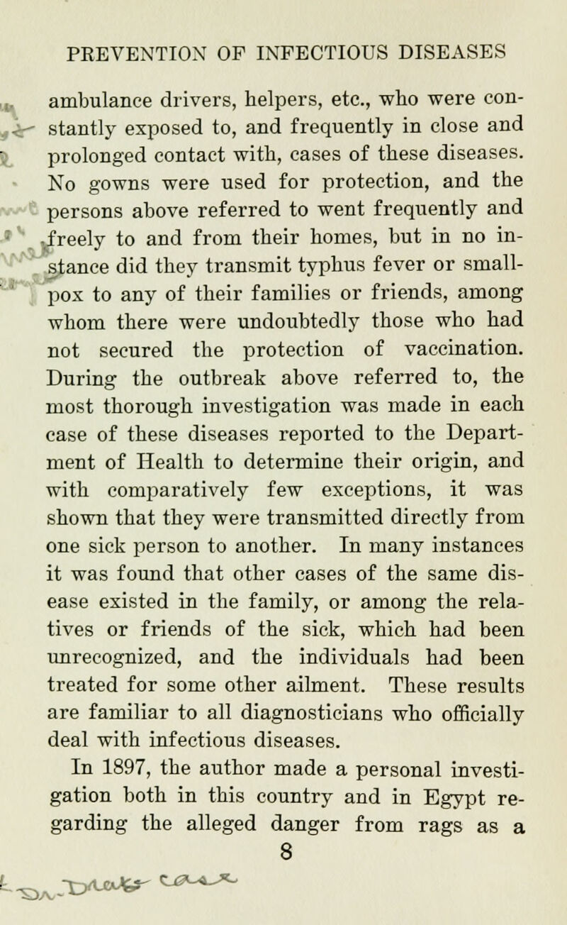 ambulance drivers, helpers, etc., who were con- 4<r stantly exposed to, and frequently in close and prolonged contact with, cases of these diseases. No gowns were used for protection, and the persons above referred to went frequently and vfreely to and from their homes, but in no in- stance did they transmit typhus fever or small- pox to any of their families or friends, among wbom there were undoubtedly those who had not secured the protection of vaccination. During the outbreak above referred to, the most thorough investigation was made in each case of these diseases reported to the Depart- ment of Health to determine their origin, and with comparatively few exceptions, it was shown that they were transmitted directly from one sick person to another. In many instances it was found that other cases of the same dis- ease existed in the family, or among the rela- tives or friends of the sick, which had been unrecognized, and the individuals had been treated for some other ailment. These results are familiar to all diagnosticians who officially deal with infectious diseases. In 1897, the author made a personal investi- gation both in this country and in Egypt re- garding the alleged danger from rags as a 8 S3/v ^yuaJif- *_£*-«-*->