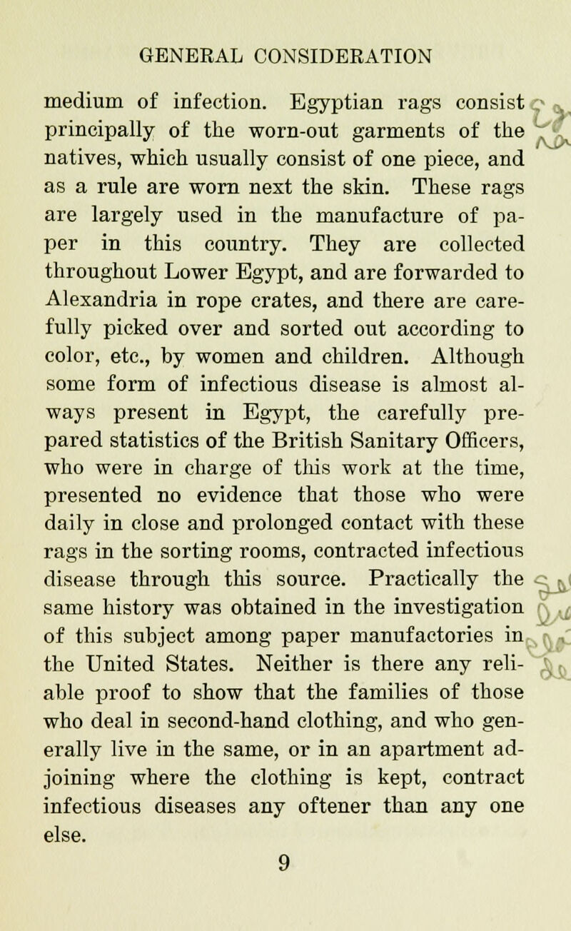 medium of infection. Egyptian rags consist principally of the worn-out garments of the natives, which usually consist of one piece, and as a rule are worn next the skin. These rags are largely used in the manufacture of pa- per in this country. They are collected throughout Lower Egypt, and are forwarded to Alexandria in rope crates, and there are care- fully picked over and sorted out according to color, etc., by women and children. Although some form of infectious disease is almost al- ways present in Egypt, the carefully pre- pared statistics of the British Sanitary Officers, who were in charge of this work at the time, presented no evidence that those who were daily in close and prolonged contact with these rags in the sorting rooms, contracted infectious disease through this source. Practically the same history was obtained in the investigation of this subject among paper manufactories in. the United States. Neither is there any reli- able proof to show that the families of those who deal in second-hand clothing, and who gen- erally live in the same, or in an apartment ad- joining where the clothing is kept, contract infectious diseases any oftener than any one else.