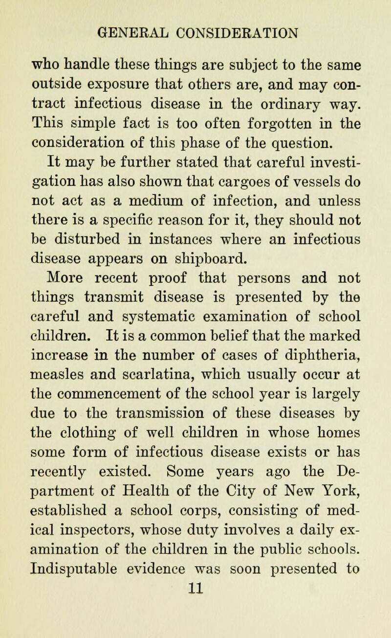 who handle these things are subject to the same outside exposure that others are, and may con- tract infectious disease in the ordinary way. This simple fact is too often forgotten in the consideration of this phase of the question. It may be further stated that careful investi- gation has also shown that cargoes of vessels do not act as a medium of infection, and unless there is a specific reason for it, they should not be disturbed in instances where an infectious disease appears on shipboard. More recent proof that persons and not things transmit disease is presented by the careful and systematic examination of school children. It is a common belief that the marked increase in the number of cases of diphtheria, measles and scarlatina, which usually occur at the commencement of the school year is largely due to the transmission of these diseases by the clothing of well children in whose homes some form of infectious disease exists or has recently existed. Some years ago the De- partment of Health of the City of New York, established a school corps, consisting of med- ical inspectors, whose duty involves a daily ex- amination of the children in the public schools. Indisputable evidence was soon presented to