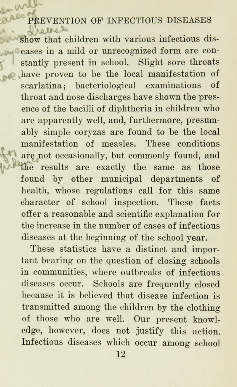 In show that children with various infectious dis- eases in a mild or unrecognized form are con- stantly present in school. Slight sore throats have proven to be the local manifestation of scarlatina; bacteriological examinations of throat and nose discharges have shown the pres- ence of the bacilli of diphtheria in children who are apparently well, and, furtbermore, presum- ably simple coryzas are found to be the local manifestation of measles. These conditions } are^not occasionally, but commonly found, and the results are exactly the same as those found by other municipal departments of health, whose regulations call for this same character of school inspection. These facts offer a reasonable and scientific explanation for the increase in the number of cases of infectious diseases at the beginning of the school year. These statistics have a distinct and impor- tant bearing on the question of closing schools in communities, where outbreaks of infectious diseases occur. Schools are frequently closed because it is believed that disease infection is transmitted among the children by the clothing of those who are well. Our present knowl- edge, however, does not justify this action. Infectious diseases which occur among school