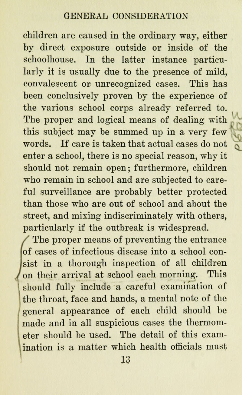 children are caused in the ordinary way, either by direct exposure outside or inside of the schoolhouse. In the latter instance particu- larly it is usually due to the presence of mild, convalescent or unrecognized cases. This has been conclusively proven by the experience of the various school corps already referred to. The proper and logical means of dealing with p this subject may be summed up in a very few . ' words. If care is taken that actual cases do not V enter a school, there is no special reason, why it should not remain open; furthermore, children who remain in school and are subjected to care- ful surveillance are probably better protected than those who are out of school and about the street, and mixing indiscriminately with others, particularly if the outbreak is widespread. The proper means of preventing the entrance of cases of infectious disease into a school con- in a thorough inspection of all children on their arrival at school each morning. This should fully include a careful examination of the throat, face and hands, a mental note of the general appearance of each child should be made and in all suspicious cases the thermom- eter should be used. The detail of this exam- ination is a matter which health officials must