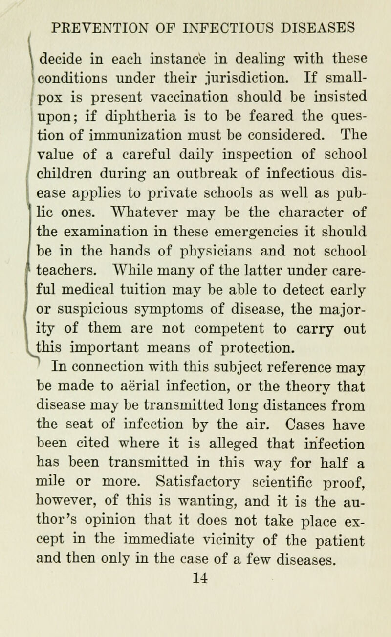 \ decide in each instance in dealing with these conditions under their jurisdiction. If small- pox is present vaccination should be insisted upon; if diphtheria is to be feared the ques- tion of immunization must be considered. The value of a careful daily inspection of school children during an outbreak of infectious dis- ease applies to private schools as well as pub- lie ones. Whatever may be the character of the examination in these emergencies it should be in the hands of physicians and not school I teachers. While many of the latter under care- ful medical tuition may be able to detect early or suspicious symptoms of disease, the major- ity of them are not competent to carry out .this important means of protection. In connection with this subject reference may be made to aerial infection, or the theory that disease may be transmitted long distances from the seat of infection by the air. Cases have been cited where it is alleged that infection has been transmitted in this way for half a mile or more. Satisfactory scientific proof, however, of this is wanting, and it is the au- thor's opinion that it does not take place ex- cept in the immediate vicinity of the patient and then only in the case of a few diseases.