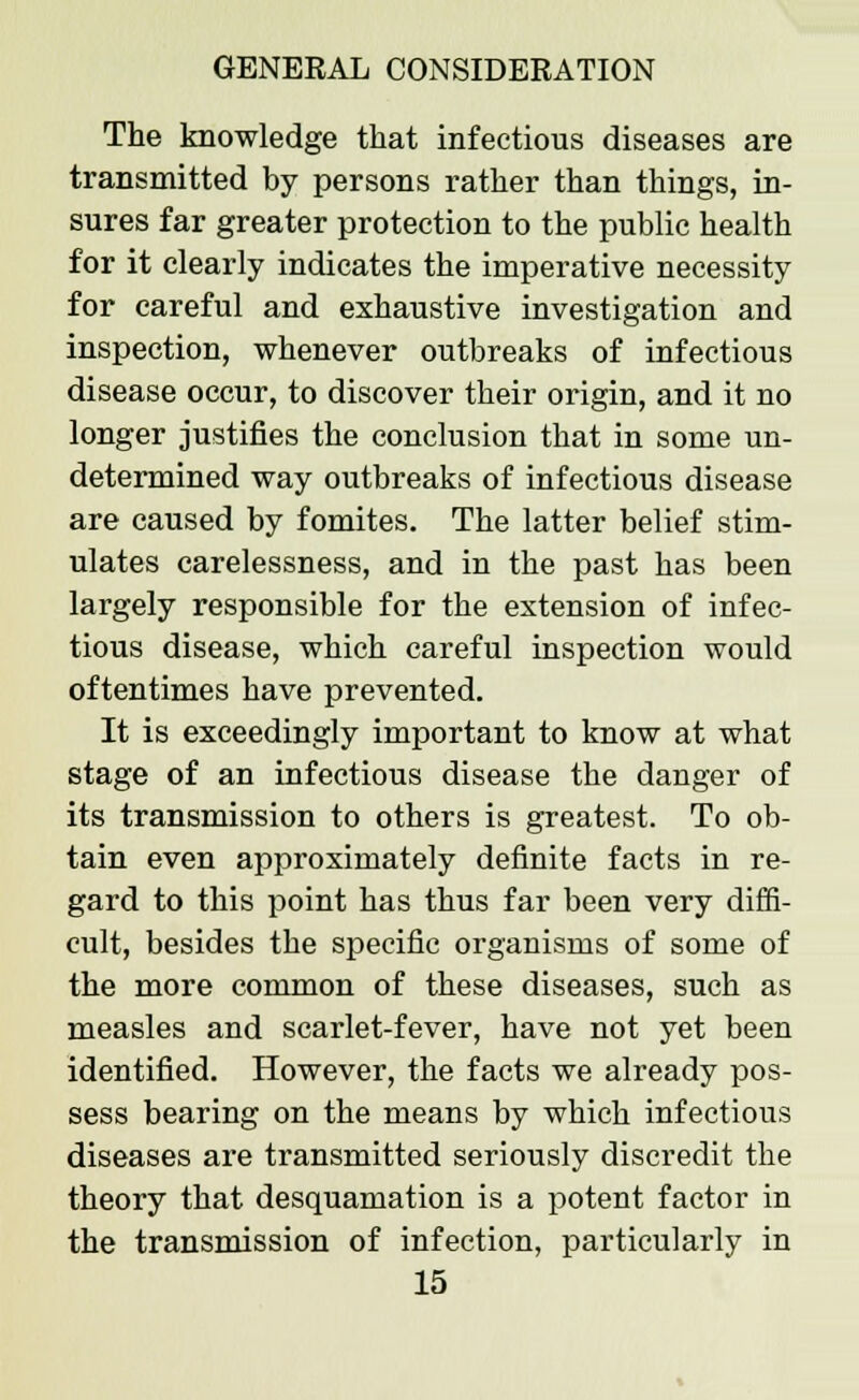 The knowledge that infectious diseases are transmitted by persons rather than things, in- sures far greater protection to the public health for it clearly indicates the imperative necessity for careful and exhaustive investigation and inspection, whenever outbreaks of infectious disease occur, to discover their origin, and it no longer justifies the conclusion that in some un- determined way outbreaks of infectious disease are caused by fomites. The latter belief stim- ulates carelessness, and in the past has been largely responsible for the extension of infec- tious disease, which careful inspection would oftentimes have prevented. It is exceedingly important to know at what stage of an infectious disease the danger of its transmission to others is greatest. To ob- tain even approximately definite facts in re- gard to this point has thus far been very diffi- cult, besides the specific organisms of some of the more common of these diseases, such as measles and scarlet-fever, have not yet been identified. However, the facts we already pos- sess bearing on the means by which infectious diseases are transmitted seriously discredit the theory that desquamation is a potent factor in the transmission of infection, particularly in