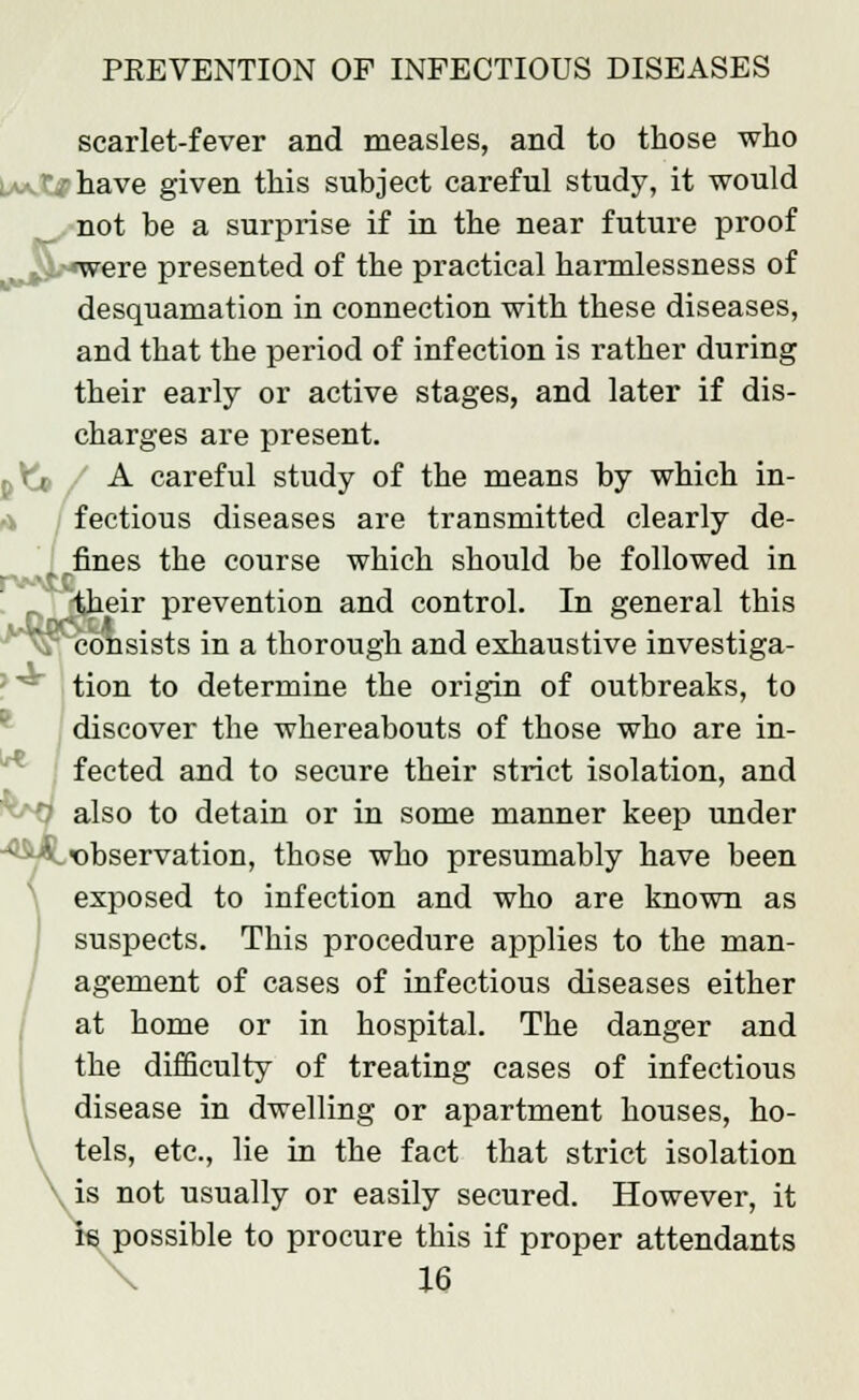 scarlet-fever and measles, and to those who '/have given this subject careful study, it would not he a surprise if in the near future proof f.z.^were presented of the practical harmlessness of desquamation in connection with these diseases, and that the period of infection is rather during their early or active stages, and later if dis- charges are present. A careful study of the means by which in- fectious diseases are transmitted clearly de- fines the course which should be followed in ■ tc -fcheir prevention and control. In general this ' consists in a thorough and exhaustive investiga- tion to determine the origin of outbreaks, to discover the whereabouts of those who are in- fected and to secure their strict isolation, and i also to detain or in some manner keep under * ■ -V ^observation, those who presumably have been exposed to infection and who are known as suspects. This procedure applies to the man- agement of cases of infectious diseases either at home or in hospital. The danger and the difficulty of treating cases of infectious disease in dwelling or apartment houses, ho- tels, etc., lie in the fact that strict isolation is not usually or easily secured. However, it is possible to procure this if proper attendants