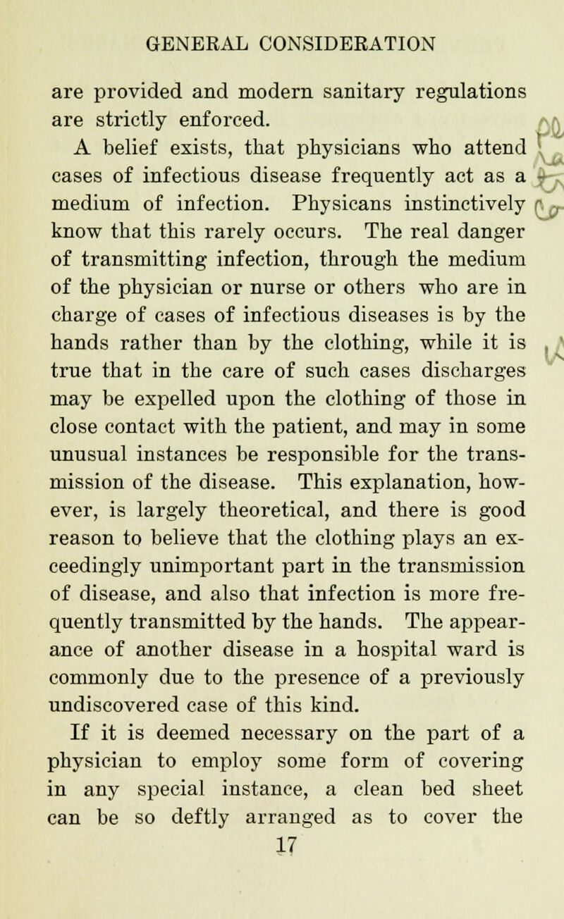 are strictly enforced. A belief exists, that physicians who attend are provided and modern sanitary regulations pa cases of infectious disease frequently act as a - medium of infection. Physicans instinctively r ^ know that this rarely occurs. The real danger of transmitting infection, through the medium of the physician or nurse or others who are in charge of cases of infectious diseases is by the hands rather than by the clothing, while it is , ' true that in the care of such cases discharges may be expelled upon the clothing of those in close contact with the patient, and may in some unusual instances be responsible for the trans- mission of the disease. This explanation, how- ever, is largely theoretical, and there is good reason to believe that the clothing plays an ex- ceedingly unimportant part in the transmission of disease, and also that infection is more fre- quently transmitted by the hands. The appear- ance of another disease in a hospital ward is commonly due to the presence of a previously undiscovered case of this kind. If it is deemed necessary on the part of a physician to employ some form of covering in any special instance, a clean bed sheet can be so deftly arranged as to cover the
