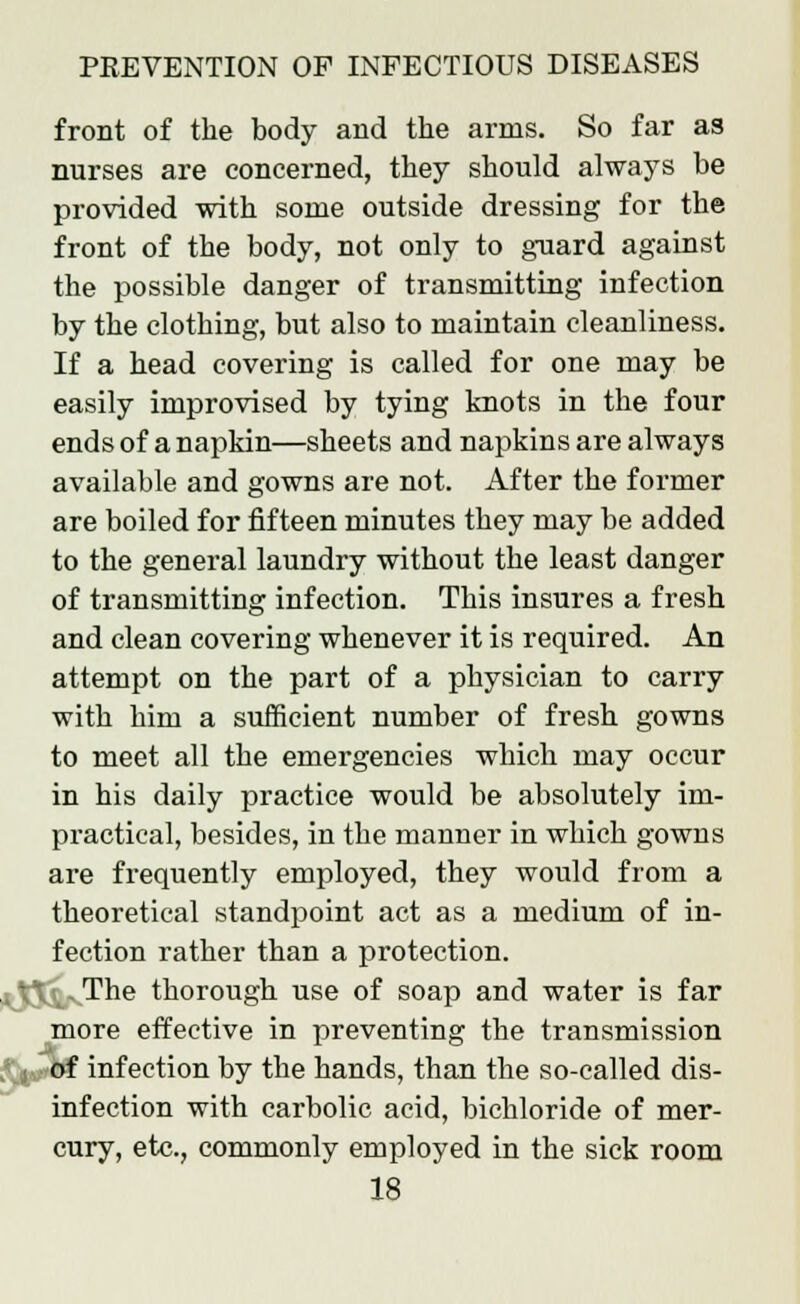 front of the body and the arms. So far as nurses are concerned, they should always be provided with some outside dressing for the front of the body, not only to guard against the possible danger of transmitting infection by the clothing, but also to maintain cleanliness. If a head covering is called for one may be easily improvised by tying knots in the four ends of a napkin—sheets and napkins are always available and gowns are not. After the former are boiled for fifteen minutes they may be added to the general laundry without the least danger of transmitting infection. This insures a fresh and clean covering whenever it is required. An attempt on the part of a physician to carry with him a sufficient number of fresh gowns to meet all the emergencies which may occur in his daily practice would be absolutely im- practical, besides, in the mauner in which gowns are frequently employed, they would from a theoretical standpoint act as a medium of in- fection rather than a protection. |j .The thorough use of soap and water is far more effective in preventing the transmission , j of infection by the hands, than the so-called dis- infection with carbolic acid, bichloride of mer- cury, etc., commonly employed in the sick room