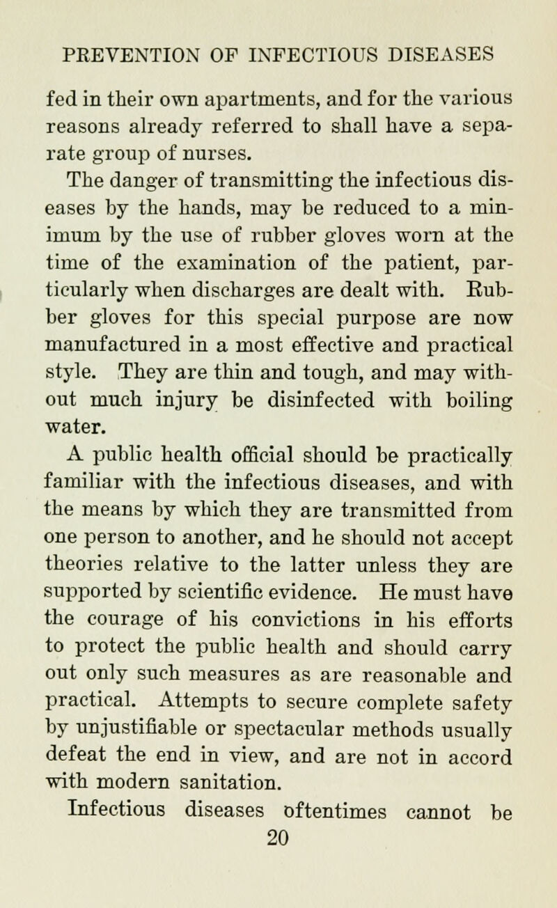 fed in their own apartments, and for the various reasons already referred to shall have a sepa- rate group of nurses. The danger of transmitting the infectious dis- eases by the hands, may be reduced to a min- imum by the use of rubber gloves worn at the time of the examination of the patient, par- ticularly when discharges are dealt with. Rub- ber gloves for this special purpose are now manufactured in a most effective and practical style. They are thin and tough, and may with- out much injury be disinfected with boiling water. A public health official should be practically familiar with the infectious diseases, and with the means by which they are transmitted from one person to another, and he should not accept theories relative to the latter unless they are supported by scientific evidence. He must have the courage of his convictions in his efforts to protect the public health and should carry out only such measures as are reasonable and practical. Attempts to secure complete safety by unjustifiable or spectacular methods usually defeat the end in view, and are not in accord with modern sanitation. Infectious diseases oftentimes cannot be