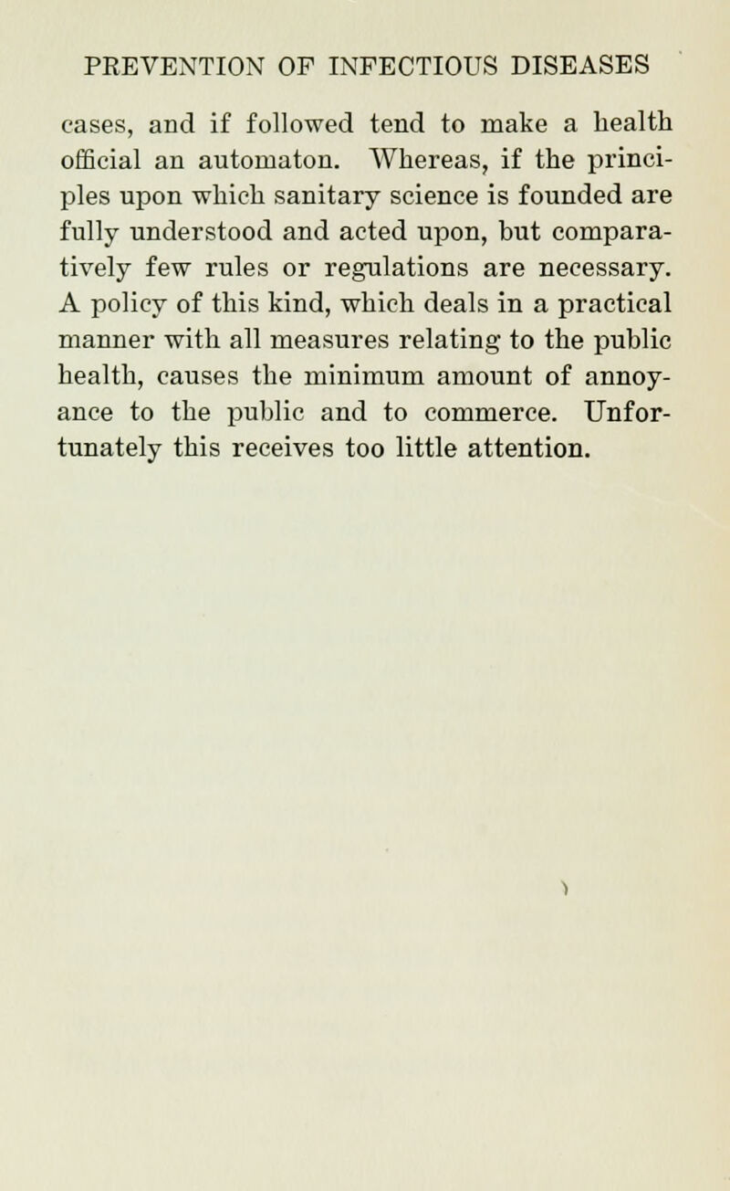 cases, and if followed tend to make a health official an automaton. Whereas, if the princi- ples upon which sanitary science is founded are fully understood and acted upon, but compara- tively few rules or regulations are necessary. A policy of this kind, which deals in a practical manner with all measures relating to the public health, causes the minimum amount of annoy- ance to the public and to commerce. Unfor- tunately this receives too little attention.