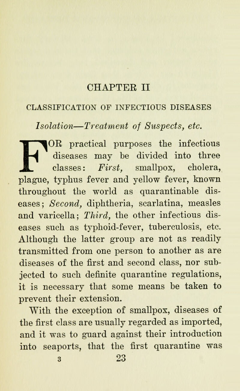 CHAPTER II CLASSIFICATION OF INFECTIOUS DISEASES Isolation—Treatment of Suspects, etc. FOR practical purposes the infectious diseases may be divided into three classes: First, smallpox, cholera, plague, typhus fever and yellow fever, known throughout the world as quarantinable dis- eases; Second, diphtheria, scarlatina, measles and varicella; Third, the other infectious dis- eases such as typhoid-fever, tuberculosis, etc. Although the latter group are not as readily transmitted from one person to another as are diseases of the first and second class, nor sub- jected to such definite quarantine regulations, it is necessary that some means be taken to prevent their extension. With the exception of smallpox, diseases of the first class are usually regarded as imported, and it was to guard against their introduction into seaports, that the first quarantine was