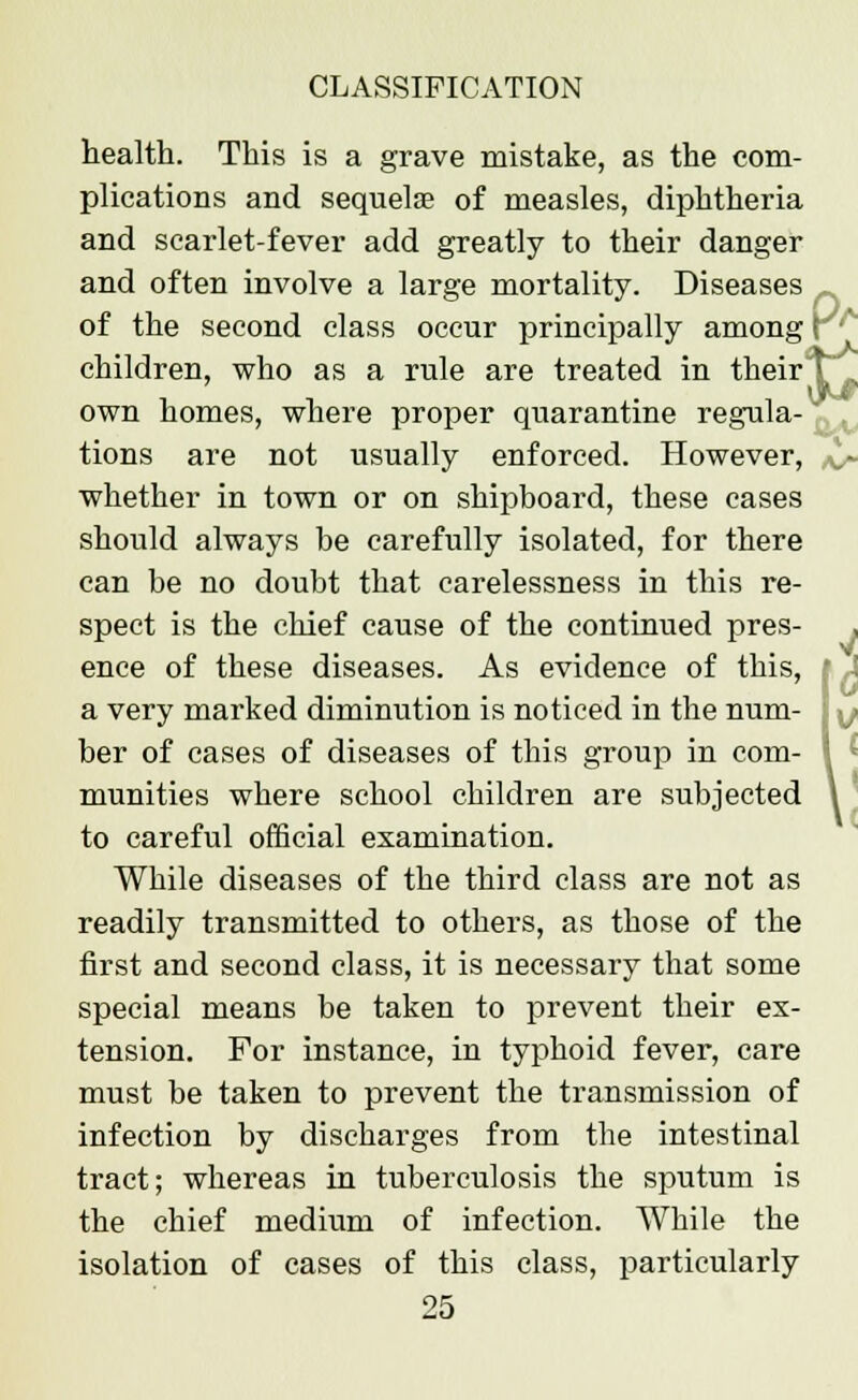 health. This is a grave mistake, as the com- plications and sequelae of measles, diphtheria and scarlet-fever add greatly to their danger and often involve a large mortality. Diseases _ of the second class occur principally among i children, who as a rule are treated in their F . own homes, where proper quarantine regula- tions are not usually enforced. However, ._- whether in town or on shipboard, these cases should always be carefully isolated, for there can be no doubt that carelessness in this re- spect is the chief cause of the continued pres- . ; i I . ence of these diseases. As evidence of this, a very marked diminution is noticed in the num ber of cases of diseases of this group in com- munities where school children are subjected 1 to careful official examination. While diseases of the third class are not as readily transmitted to others, as those of the first and second class, it is necessary that some special means be taken to prevent their ex- tension. For instance, in typhoid fever, care must be taken to prevent the transmission of infection by discharges from the intestinal tract; whereas in tuberculosis the sputum is the chief medium of infection. While the isolation of cases of this class, particularly