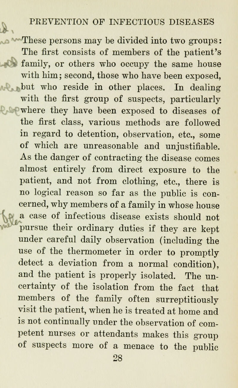 These persons may be divided into two groups: The first consists of members of the patient's * v family, or others who occupy the same house with him; second, those who have been exposed, •but who reside in other places. In dealing with the first group of suspects, particularly where they have been exposed to diseases of the first class, various methods are followed in regard to detention, observation, etc., some of which are unreasonable and unjustifiable. As the danger of contracting the disease comes almost entirely from direct exposure to the patient, and not from clothing, etc., there is no logical reason so far as the public is con- cerned, why members of a family in whose house ^& a case of infectious disease exists should not pursue their ordinary duties if they are kept under careful daily observation (including the use of the thermometer in order to promptly detect a deviation from a normal condition), and the patient is properly isolated. The un- certainty of the isolation from the fact that members of the family often surreptitiously visit the patient, when he is treated at home and is not continually under the observation of com- petent nurses or attendants makes this group of suspects more of a menace to the public