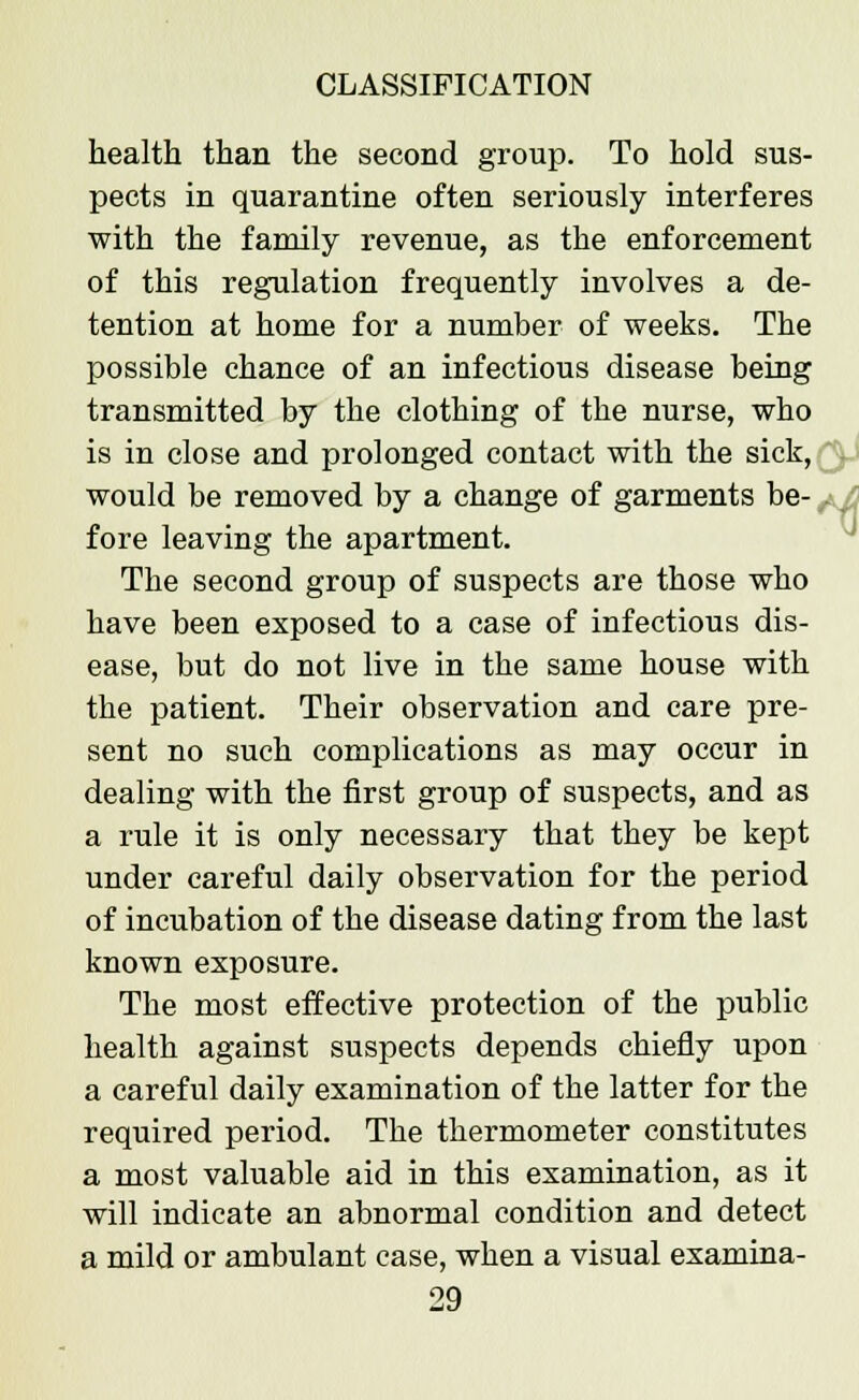 health than the second group. To hold sus- pects in quarantine often seriously interferes with the family revenue, as the enforcement of this regulation frequently involves a de- tention at home for a number of weeks. The possible chance of an infectious disease being transmitted by the clothing of the nurse, who is in close and prolonged contact with the sick, would be removed by a change of garments be- fore leaving the apartment. The second group of suspects are those who have been exposed to a case of infectious dis- ease, but do not live in the same house with the patient. Their observation and care pre- sent no such complications as may occur in dealing with the first group of suspects, and as a rule it is only necessary that they be kept under careful daily observation for the period of incubation of the disease dating from the last known exposure. The most effective protection of the public health against suspects depends chiefly upon a careful daily examination of the latter for the required period. The thermometer constitutes a most valuable aid in this examination, as it will indicate an abnormal condition and detect a mild or ambulant case, when a visual examina-