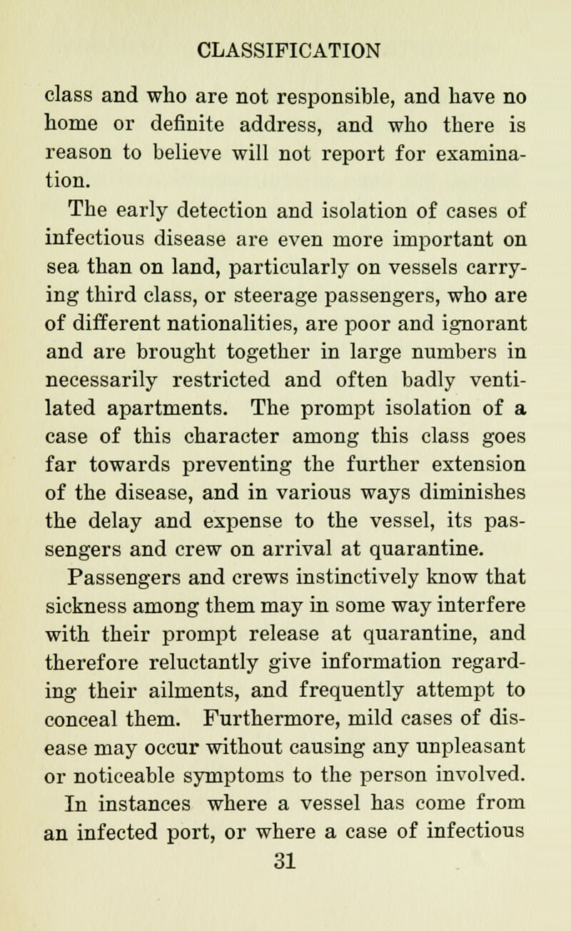 class and who are not responsible, and have no home or definite address, and who there is reason to believe will not report for examina- tion. The early detection and isolation of cases of infectious disease are even more important on sea than on land, particularly on vessels carry- ing third class, or steerage passengers, who are of different nationalities, are poor and ignorant and are brought together in large numbers in necessarily restricted and often badly venti- lated apartments. The prompt isolation of a case of this character among this class goes far towards preventing the further extension of the disease, and in various ways diminishes the delay and expense to the vessel, its pas- sengers and crew on arrival at quarantine. Passengers and crews instinctively know that sickness among them may in some way interfere with their prompt release at quarantine, and therefore reluctantly give information regard- ing their ailments, and frequently attempt to conceal them. Furthermore, mild cases of dis- ease may occur without causing any unpleasant or noticeable symptoms to the person involved. In instances where a vessel has come from an infected port, or where a case of infectious