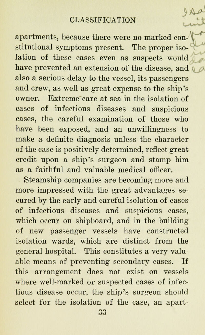 apartments, because there were no marked con- stitutional symptoms present. The proper iso- lation of these cases even as suspects would have prevented an extension of the disease, and also a serious delay to the vessel, its passengers and crew, as well as great expense to the ship's owner. Extreme care at sea in the isolation of cases of infectious diseases and suspicious cases, the careful examination of those who have been exposed, and an unwillingness to make a definite diagnosis unless the character of the case is positively determined, reflect great credit upon a ship's surgeon and stamp him as a faithful and valuable medical officer. Steamship companies are becoming more and more impressed with the great advantages se- cured by the early and careful isolation of cases of infectious diseases and suspicious cases, which occur on shipboard, and in the building of new passenger vessels have constructed isolation wards, which are distinct from the general hospital. This constitutes a very valu- able means of preventing secondary cases. If this arrangement does not exist on vessels where well-marked or suspected cases of infec- tious disease occur, the ship's surgeon should select for the isolation of the case, an apart-