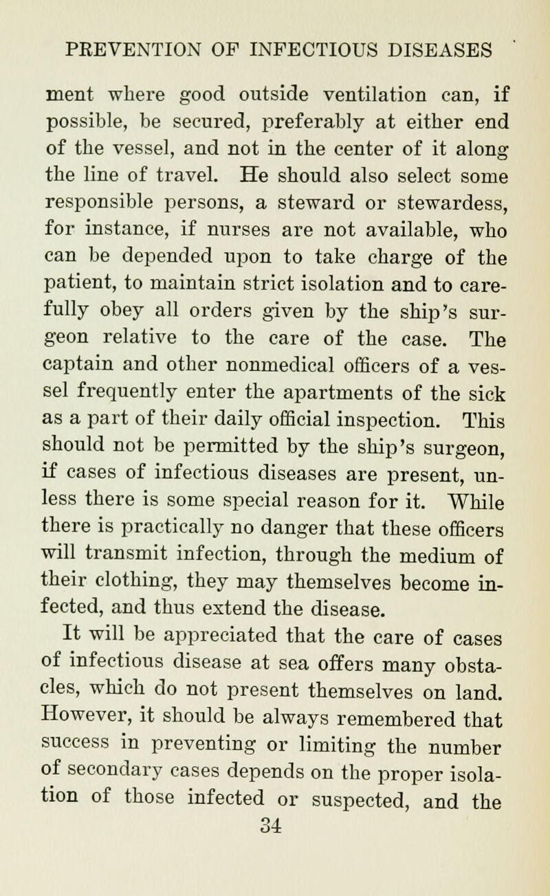 merit where good outside ventilation can, if possible, be secured, preferably at either end of the vessel, and not in the center of it along the line of travel. He should also select some responsible persons, a steward or stewardess, for instance, if nurses are not available, who can be depended upon to take charge of the patient, to maintain strict isolation and to care- fully obey all orders given by the ship's sur- geon relative to the care of the case. The captain and other nonmedical officers of a ves- sel frequently enter the apartments of the sick as a part of their daily official inspection. This should not be permitted by the ship's surgeon, if cases of infectious diseases are present, un- less there is some special reason for it. While there is practically no danger that these officers will transmit infection, through the medium of their clothing, they may themselves become in- fected, and thus extend the disease. It will be appreciated that the care of cases of infectious disease at sea offers many obsta- cles, which do not present themselves on land. However, it should be always remembered that success in preventing or limiting the number of secondary cases depends on the proper isola- tion of those infected or suspected, and the
