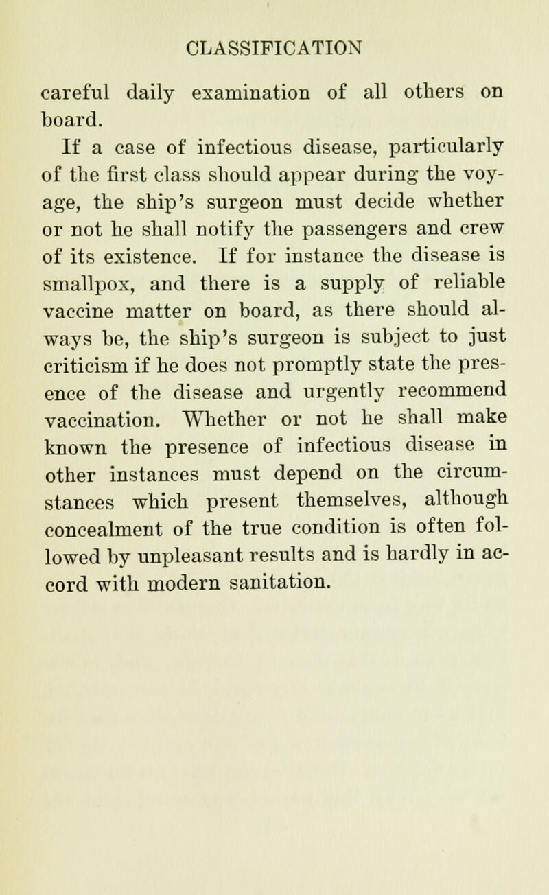 careful daily examination of all others on board. If a case of infectious disease, particularly of the first class should appear during the voy- age, the ship's surgeon must decide whether or not he shall notify the passengers and crew of its existence. If for instance the disease is smallpox, and there is a supply of reliable vaccine matter on board, as there should al- ways be, the ship's surgeon is subject to just criticism if he does not promptly state the pres- ence of the disease and urgently recommend vaccination. Whether or not he shall make known the presence of infectious disease in other instances must depend on the circum- stances which present themselves, although concealment of the true condition is often fol- lowed by unpleasant results and is hardly in ac- cord with modern sanitation.
