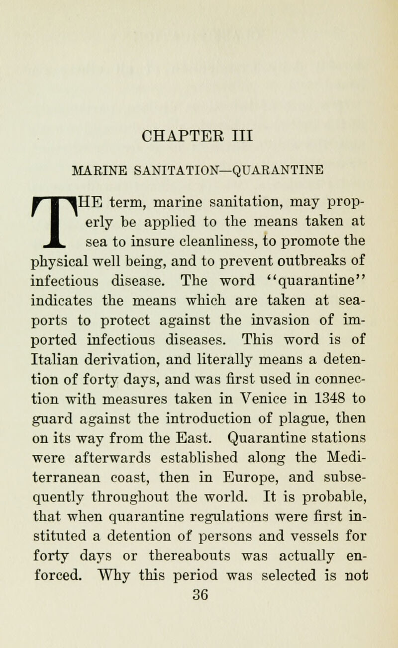 CHAPTER III MARINE SANITATION—QUARANTINE THE term, marine sanitation, may prop- erly be applied to the means taken at sea to insure cleanliness, to promote the physical well being, and to prevent outbreaks of infectious disease. The word quarantine indicates the means which are taken at sea- ports to protect against the invasion of im- ported infectious diseases. This word is of Italian derivation, and literally means a deten- tion of forty days, and was first used in connec- tion with measures taken in Venice in 1348 to guard against the introduction of plague, then on its way from the East. Quarantine stations were afterwards established along the Medi- terranean coast, then in Europe, and subse- quently throughout the world. It is probable, that when quarantine regulations were first in- stituted a detention of persons and vessels for forty days or thereabouts was actually en- forced. Why this period was selected is not