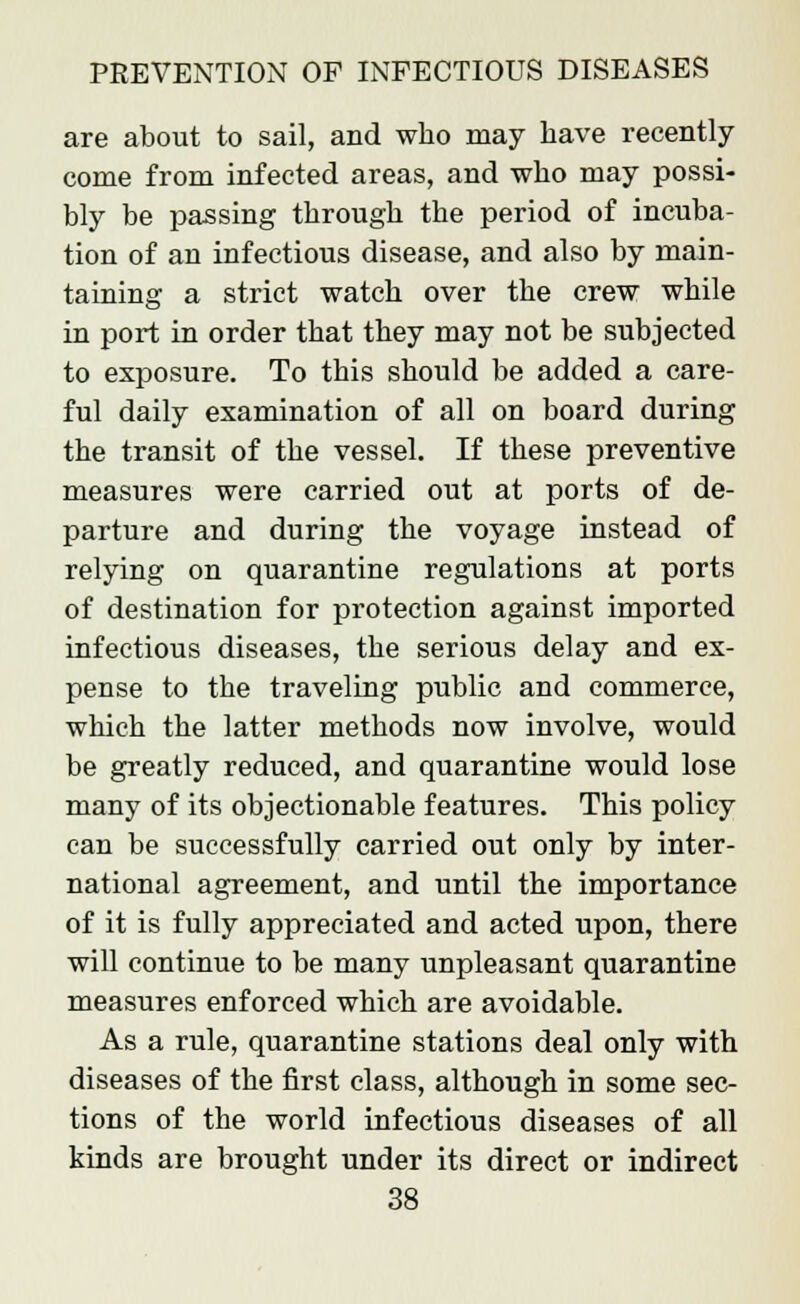 are about to sail, and who may have recently come from infected areas, and who may possi- bly be passing through the period of incuba- tion of an infectious disease, and also by main- taining a strict watch over the crew while in port in order that they may not be subjected to exposure. To this should be added a care- ful daily examination of all on board during the transit of the vessel. If these preventive measures were carried out at ports of de- parture and during the voyage instead of relying on quarantine regulations at ports of destination for protection against imported infectious diseases, the serious delay and ex- pense to the traveling public and commerce, which the latter methods now involve, would be greatly reduced, and quarantine would lose many of its objectionable features. This policy can be successfully carried out only by inter- national agreement, and until the importance of it is fully appreciated and acted upon, there will continue to be many unpleasant quarantine measures enforced which are avoidable. As a rule, quarantine stations deal only with diseases of the first class, although in some sec- tions of the world infectious diseases of all kinds are brought under its direct or indirect