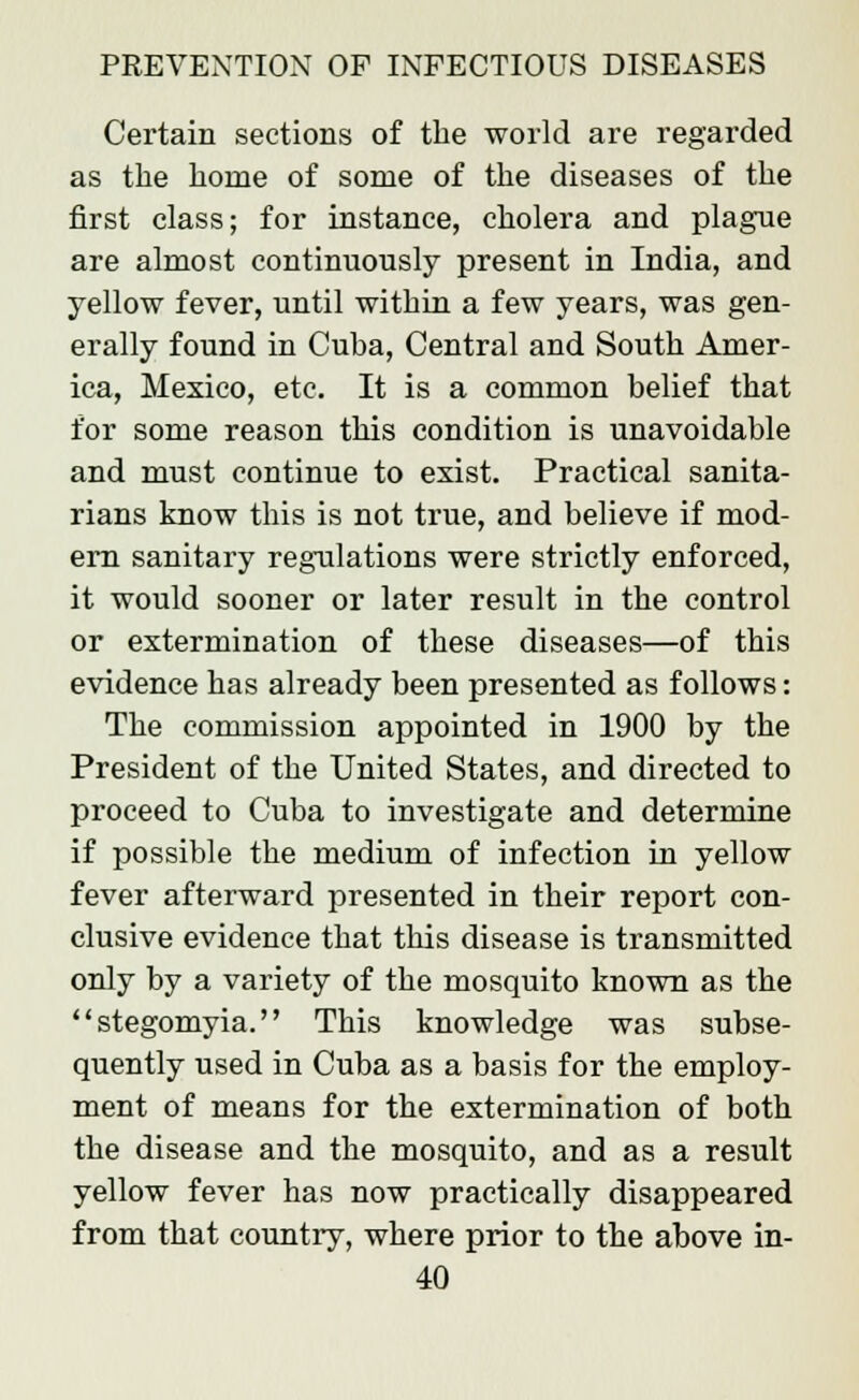 Certain sections of the world are regarded as the home of some of the diseases of the first class; for instance, cholera and plague are almost continuously present in India, and yellow fever, until within a few years, was gen- erally found in Cuba, Central and South Amer- ica, Mexico, etc. It is a common belief that for some reason this condition is unavoidable and must continue to exist. Practical sanita- rians know this is not true, and believe if mod- ern sanitary regulations were strictly enforced, it would sooner or later result in the control or extermination of these diseases—of this evidence has already been presented as follows: The commission appointed in 1900 by the President of the United States, and directed to proceed to Cuba to investigate and determine if possible the medium of infection in yellow fever afterward presented in their report con- clusive evidence that this disease is transmitted only by a variety of the mosquito known as the stegomyia. This knowledge was subse- quently used in Cuba as a basis for the employ- ment of means for the extermination of both the disease and the mosquito, and as a result yellow fever has now practically disappeared from that country, where prior to the above in-