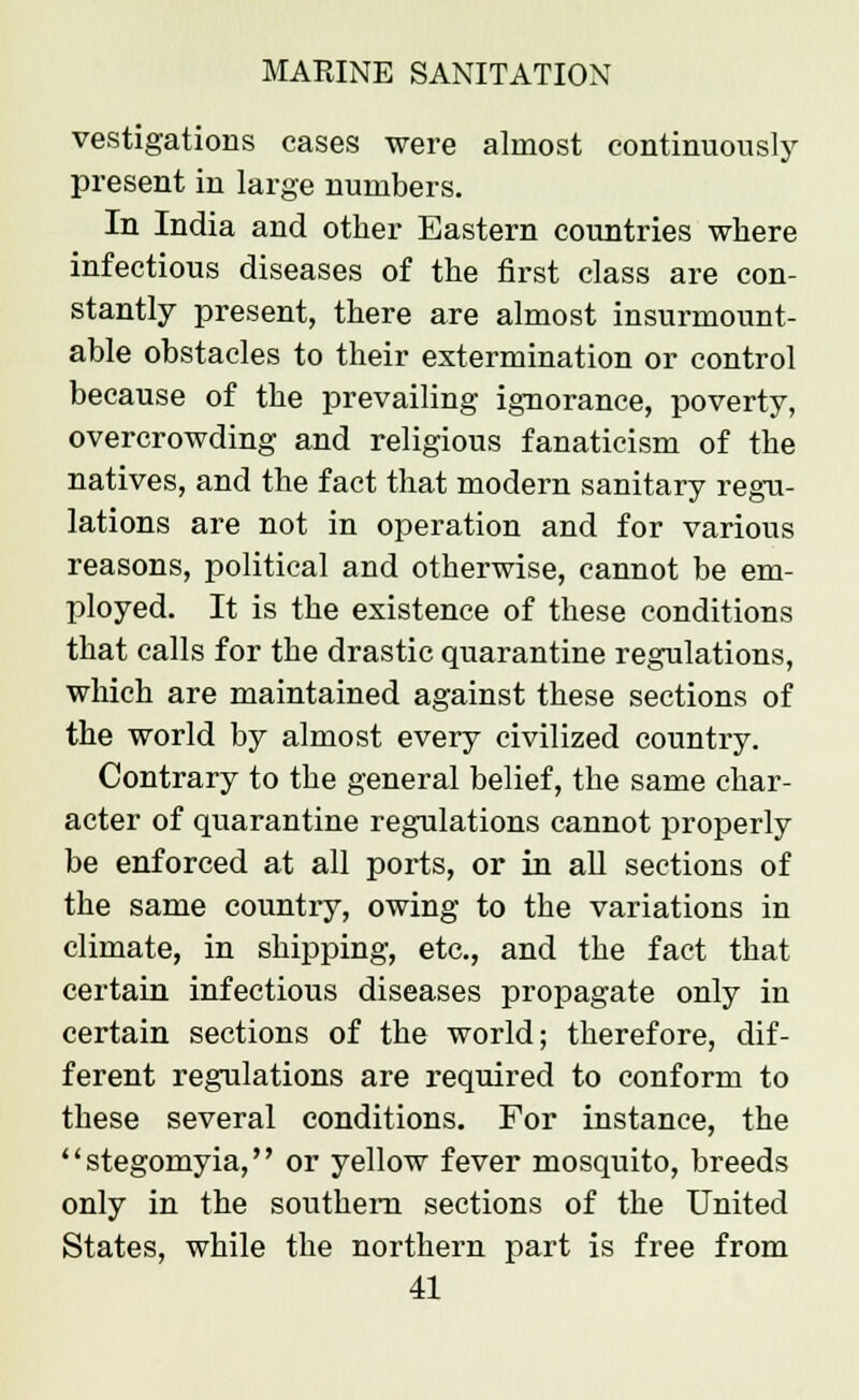 vestigations cases were almost continuously present in large numbers. In India and other Eastern countries where infectious diseases of the first class are con- stantly present, there are almost insurmount- able obstacles to their extermination or control because of the prevailing ignorance, poverty, overcrowding and religious fanaticism of the natives, and the fact that modern sanitary regu- lations are not in operation and for various reasons, political and otherwise, cannot be em- ployed. It is the existence of these conditions that calls for the drastic quarantine regulations, which are maintained against these sections of the world by almost every civilized country. Contrary to the general belief, the same char- acter of quarantine regulations cannot properly be enforced at all ports, or in all sections of the same country, owing to the variations in climate, in shipping, etc., and the fact that certain infectious diseases propagate only in certain sections of the world; therefore, dif- ferent regulations are required to conform to these several conditions. For instance, the stegomyia, or yellow fever mosquito, breeds only in the southern sections of the United States, while the northern part is free from