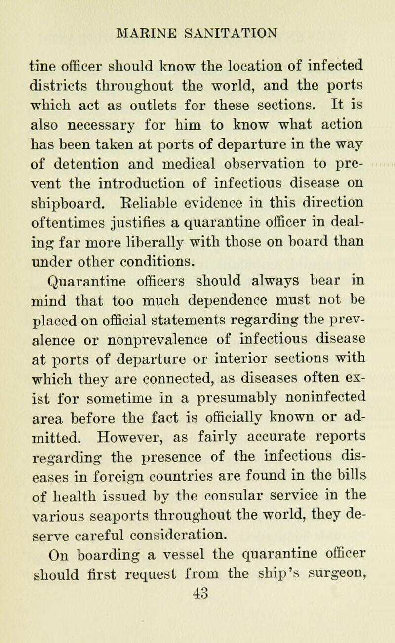tine officer should know the location of infected districts throughout the world, and the ports which act as outlets for these sections. It is also necessary for him to know what action has been taken at ports of departure in the way of detention and medical observation to pre- vent the introduction of infectious disease on shipboard. Eeliable evidence in this direction oftentimes justifies a quarantine officer in deal- ing far more liberally with those on board than under other conditions. Quarantine officers should always bear in mind that too much dependence must not be placed on official statements regarding the prev- alence or nonprevalence of infectious disease at ports of departure or interior sections with which they are connected, as diseases often ex- ist for sometime in a presumably noninfected area before the fact is officially known or ad- mitted. However, as fairly accurate reports regarding the presence of the infectious dis- eases in foreign countries are found in the bills of health issued by the consular service in the various seaports throughout the world, they de- serve careful consideration. On boarding a vessel the quarantine officer should first request from the ship's surgeon,