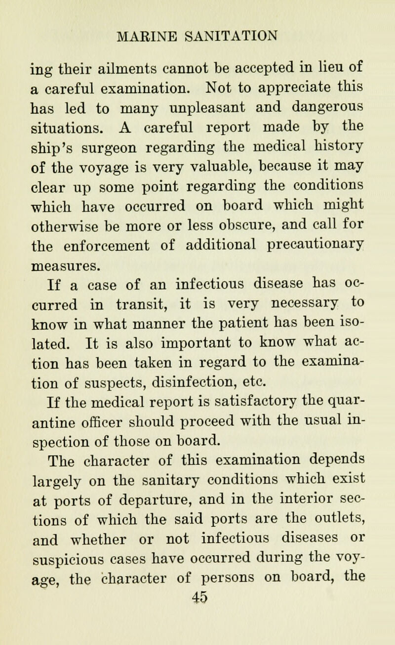 ing their ailments cannot be accepted in lieu of a careful examination. Not to appreciate this has led to many unpleasant and dangerous situations. A careful report made by the ship's surgeon regarding the medical history of the voyage is very valuable, because it may clear up some point regarding the conditions which have occurred on board which might otherwise be more or less obscure, and call for the enforcement of additional precautionary measures. If a case of an infectious disease has oc- curred in transit, it is very necessary to know in what manner the patient has been iso- lated. It is also important to know what ac- tion has been taken in regard to the examina- tion of suspects, disinfection, etc. If the medical report is satisfactory the quar- antine officer should proceed with the usual in- spection of those on board. The character of this examination depends largely on the sanitary conditions which exist at ports of departure, and in the interior sec- tions of which the said ports are the outlets, and whether or not infectious diseases or suspicious cases have occurred during the voy- age, the character of persons on board, the