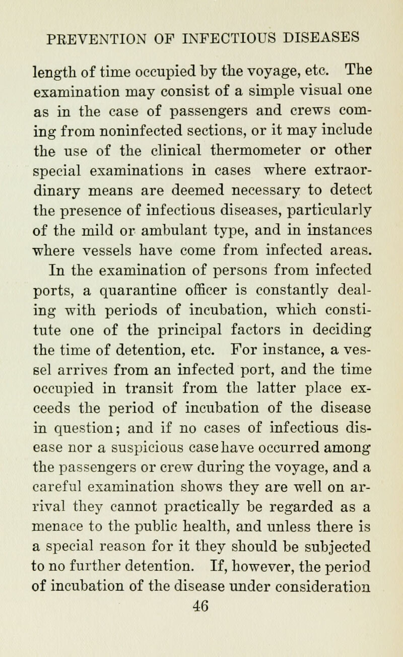length of time occupied by the voyage, etc. The examination may consist of a simple visual one as in the case of passengers and crews com- ing from noninfected sections, or it may include the use of the clinical thermometer or other special examinations in cases where extraor- dinary means are deemed necessary to detect the presence of infectious diseases, particularly of the mild or ambulant type, and in instances where vessels have come from infected areas. In the examination of persons from infected ports, a quarantine officer is constantly deal- ing with periods of incubation, which consti- tute one of the principal factors in deciding the time of detention, etc. For instance, a ves- sel arrives from an infected port, and the time occupied in transit from the latter place ex- ceeds the period of incubation of the disease in question; and if no cases of infectious dis- ease nor a suspicious case have occurred among the passengers or crew during the voyage, and a careful examination shows they are well on ar- rival they cannot practically be regarded as a menace to the public health, and unless there is a special reason for it they should be subjected to no further detention. If, however, the period of incubation of the disease under consideration