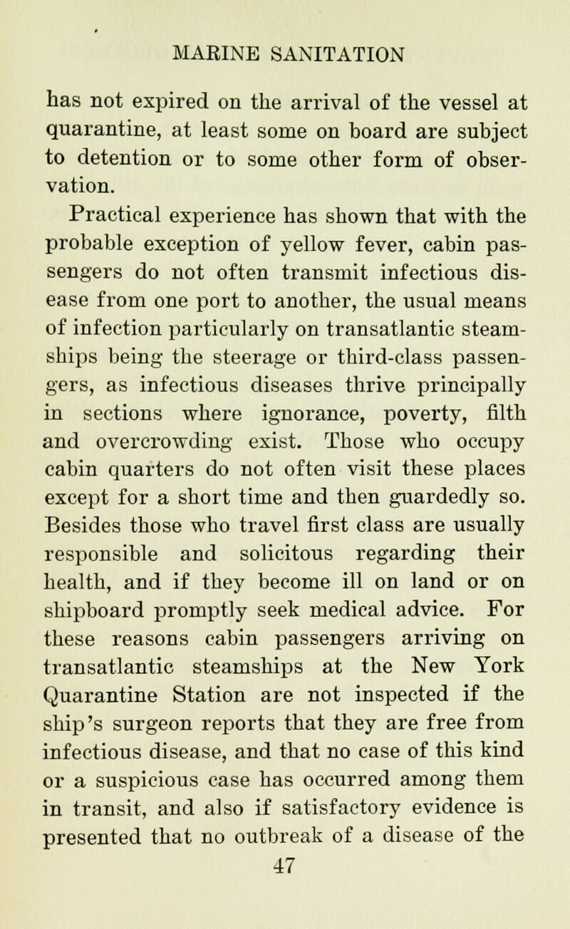 has not expired on the arrival of the vessel at quarantine, at least some on board are subject to detention or to some other form of obser- vation. Practical experience has shown that with the probable exception of yellow fever, cabin pas- sengers do not often transmit infectious dis- ease from one port to another, the usual means of infection particularly on transatlantic steam- ships being the steerage or third-class passen- gers, as infectious diseases thrive principally in sections where ignorance, poverty, filth and overcrowding exist. Those who occupy cabin quarters do not often visit these places except for a short time and then guardedly so. Besides those who travel first class are usually responsible and solicitous regarding their health, and if they become ill on land or on shipboard promptly seek medical advice. For these reasons cabin passengers arriving on transatlantic steamships at the New York Quarantine Station are not inspected if the ship's surgeon reports that they are free from infectious disease, and that no case of this kind or a suspicious case has occurred among them in transit, and also if satisfactory evidence is presented that no outbreak of a disease of the
