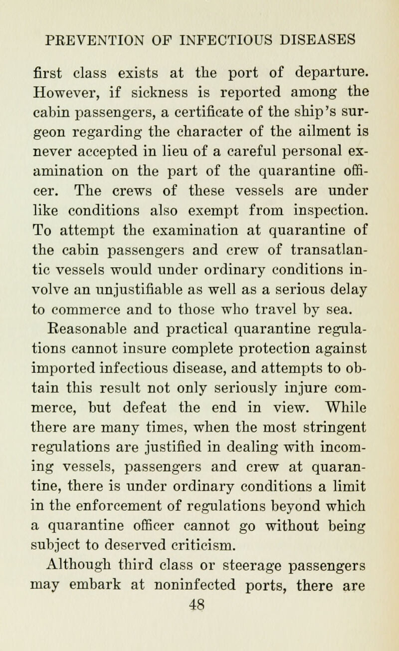 first class exists at the port of departure. However, if sickness is reported among the cabin passengers, a certificate of the ship's sur- geon regarding the character of the ailment is never accepted in lieu of a careful personal ex- amination on the part of the quarantine offi- cer. The crews of these vessels are under like conditions also exempt from inspection. To attempt the examination at quarantine of the cabin passengers and crew of transatlan- tic vessels would under ordinary conditions in- volve an unjustifiable as well as a serious delay to commerce and to those who travel by sea. Reasonable and practical quarantine regula- tions cannot insure complete protection against imported infectious disease, and attempts to ob- tain this result not only seriously injure com- merce, but defeat the end in view. While there are many times, when the most stringent regulations are justified in dealing with incom- ing vessels, passengers and crew at quaran- tine, there is under ordinary conditions a limit in the enforcement of regulations beyond which a quarantine officer cannot go without being subject to deserved criticism. Although third class or steerage passengers may embark at noninfected ports, there are