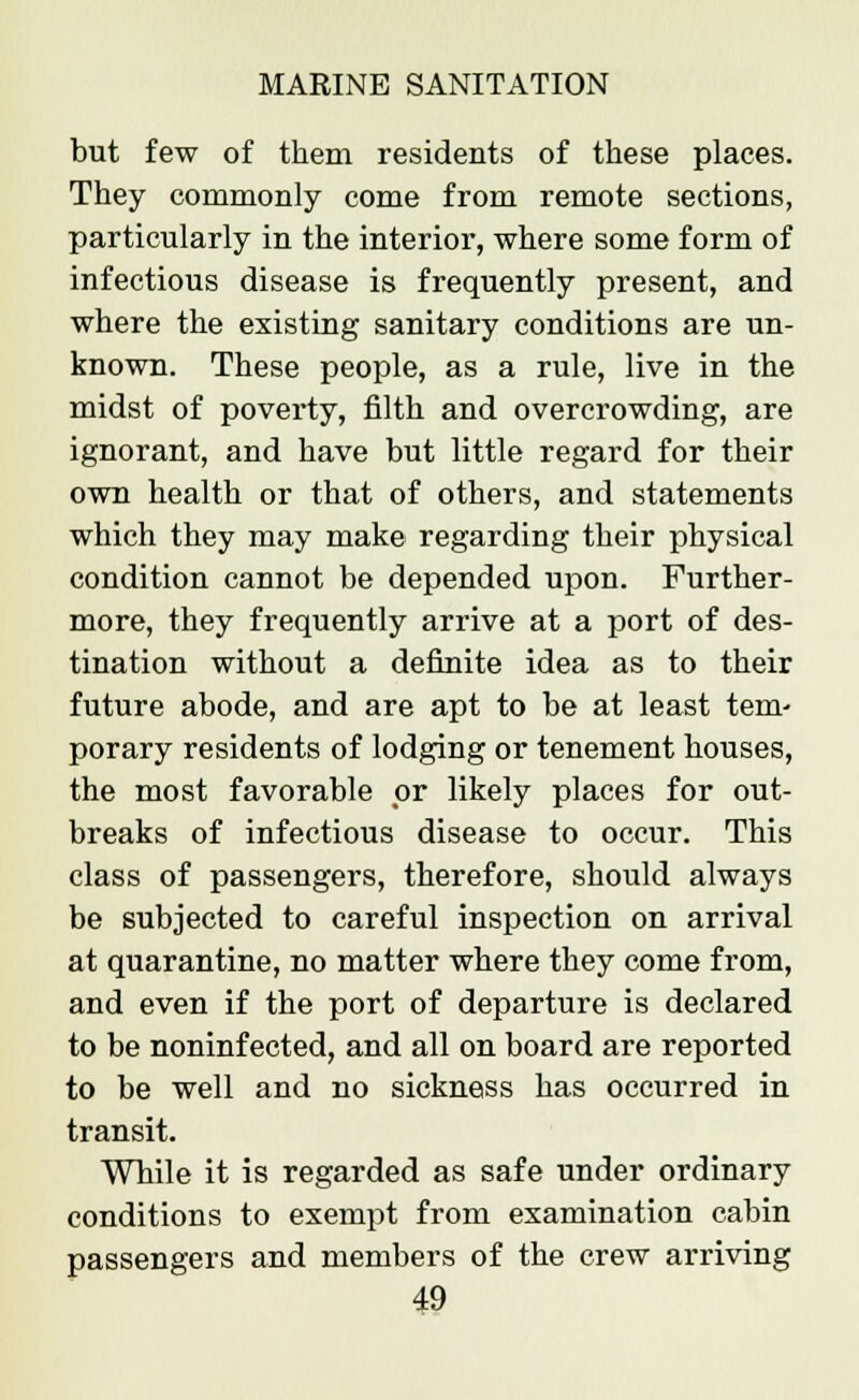 but few of them residents of these places. They commonly come from remote sections, particularly in the interior, where some form of infectious disease is frequently present, and where the existing sanitary conditions are un- known. These people, as a rule, live in the midst of poverty, filth and overcrowding, are ignorant, and have but little regard for their own health or that of others, and statements which they may make regarding their physical condition cannot be depended upon. Further- more, they frequently arrive at a port of des- tination without a definite idea as to their future abode, and are apt to be at least tern- porary residents of lodging or tenement houses, the most favorable or likely places for out- breaks of infectious disease to occur. This class of passengers, therefore, should always be subjected to careful inspection on arrival at quarantine, no matter where they come from, and even if the port of departure is declared to be noninfected, and all on board are reported to be well and no sickness has occurred in transit. While it is regarded as safe under ordinary conditions to exempt from examination cabin passengers and members of the crew arriving