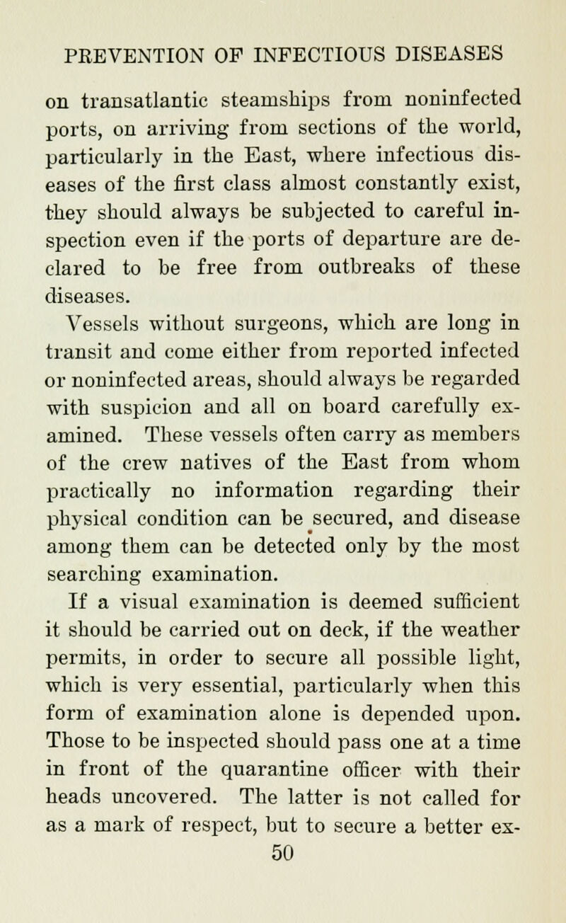 on transatlantic steamships from noninfected ports, on arriving from sections of the world, particularly in the East, where infectious dis- eases of the first class almost constantly exist, they should always be subjected to careful in- spection even if the ports of departure are de- clared to be free from outbreaks of these diseases. Vessels without surgeons, which are long in transit and come either from reported infected or noninfected areas, should always be regarded with suspicion and all on board carefully ex- amined. These vessels often carry as members of the crew natives of the East from whom practically no information regarding their physical condition can be secured, and disease among them can be detected only by the most searching examination. If a visual examination is deemed sufficient it should be carried out on deck, if the weather permits, in order to secure all possible light, which is very essential, particularly when this form of examination alone is depended upon. Those to be inspected should pass one at a time in front of the quarantine officer with their heads uncovered. The latter is not called for as a mark of respect, but to secure a better ex-