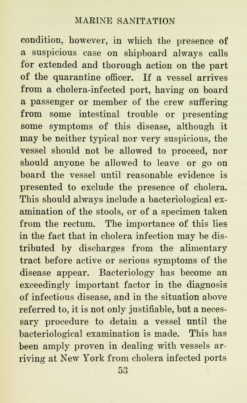 condition, however, in which the presence of a suspicious case on shipboard always calls for extended and thorough action on the part of the quarantine officer. If a vessel arrives from a cholera-infected port, having on board a passenger or member of the crew suffering from some intestinal trouble or presenting some symptoms of this disease, although it may be neither typical nor very suspicious, the vessel should not be allowed to proceed, nor should anyone be allowed to leave or go on board the vessel until reasonable evidence is presented to exclude the presence of cholera. This should always include a bacteriological ex- amination of the stools, or of a specimen taken from the rectum. The importance of this lies in the fact that in cholera infection may be dis- tributed by discharges from the alimentary tract before active or serious symptoms of the disease appear. Bacteriology has become an exceedingly important factor in the diagnosis of infectious disease, and in the situation above referred to, it is not only justifiable, but a neces- sary procedure to detain a vessel until the bacteriological examination is made. This has been amply proven in dealing with vessels ar- riving at New York from cholera infected ports