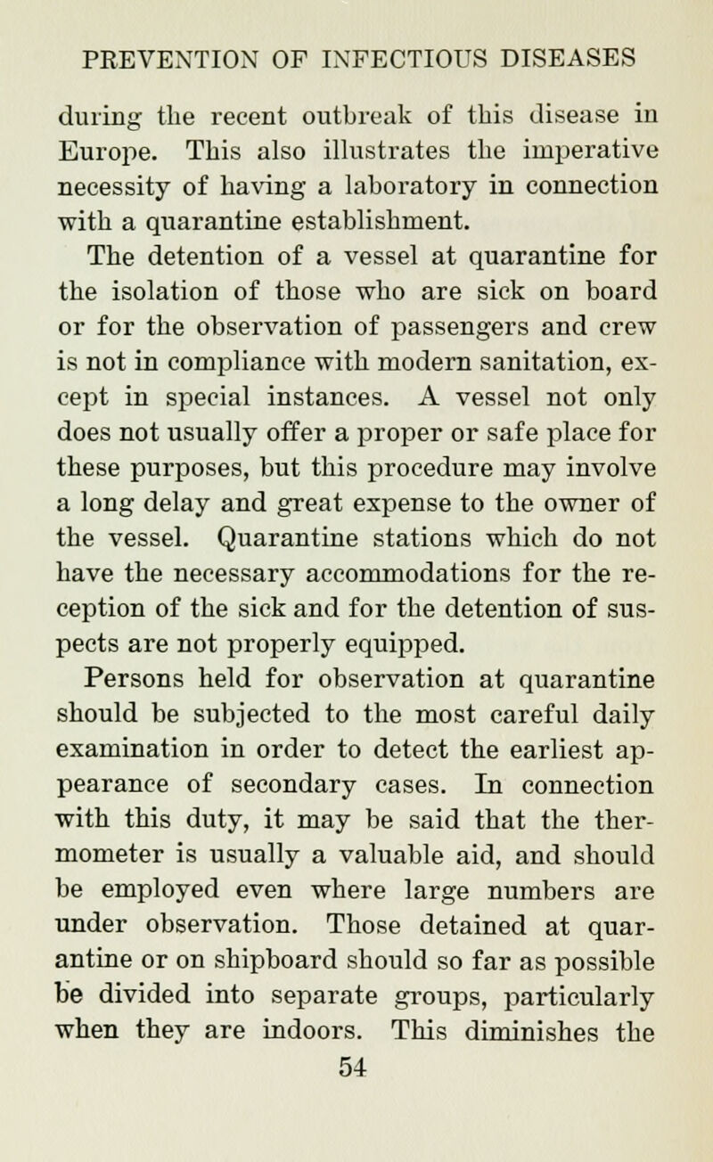 during the recent outbreak of this disease in Europe. This also illustrates the imperative necessity of having a laboratory in connection with a quarantine establishment. The detention of a vessel at quarantine for the isolation of those who are sick on board or for the observation of passengers and crew is not in compliance with modern sanitation, ex- cept in special instances. A vessel not only does not usually offer a proper or safe place for these purposes, but this procedure may involve a long delay and great expense to the owner of the vessel. Quarantine stations which do not have the necessary accommodations for the re- ception of the sick and for the detention of sus- pects are not properly equipped. Persons held for observation at quarantine should be subjected to the most careful daily examination in order to detect the earliest ap- pearance of secondary cases. In connection with this duty, it may be said that the ther- mometer is usually a valuable aid, and should be employed even where large numbers are under observation. Those detained at quar- antine or on shipboard should so far as possible be divided into separate groups, particularly when they are indoors. This diminishes the