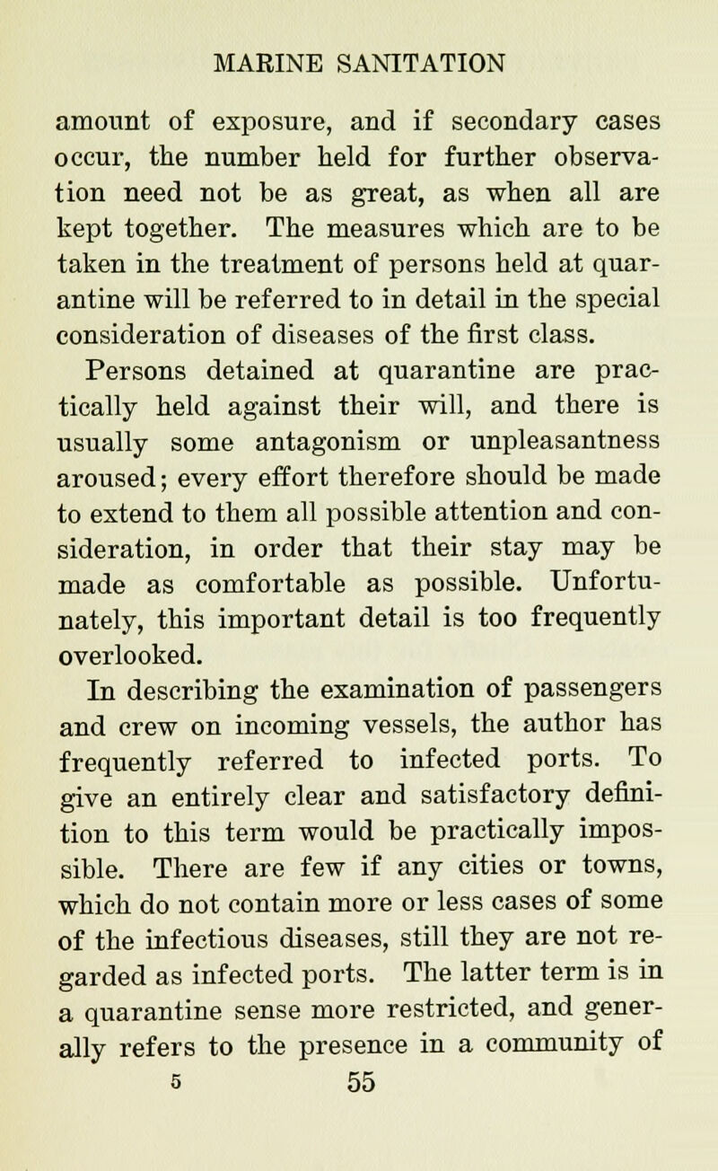 amount of exposure, and if secondary cases occur, the number held for further observa- tion need not be as great, as when all are kept together. The measures which are to be taken in the treatment of persons held at quar- antine will be referred to in detail in the special consideration of diseases of the first class. Persons detained at quarantine are prac- tically held against their will, and there is usually some antagonism or unpleasantness aroused; every effort therefore should be made to extend to them all possible attention and con- sideration, in order that their stay may be made as comfortable as possible. Unfortu- nately, this important detail is too frequently overlooked. In describing the examination of passengers and crew on incoming vessels, the author has frequently referred to infected ports. To give an entirely clear and satisfactory defini- tion to this term would be practically impos- sible. There are few if any cities or towns, which do not contain more or less cases of some of the infectious diseases, still they are not re- garded as infected ports. The latter term is in a quarantine sense more restricted, and gener- ally refers to the presence in a community of