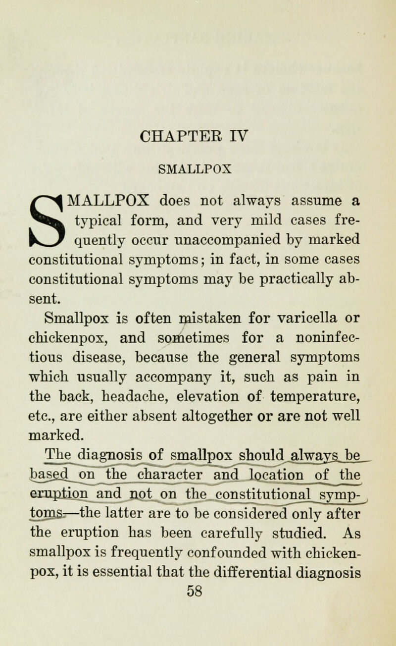 CHAPTER IV SMALLPOX SMALLPOX does not always assume a typical form, and very mild cases fre- quently occur unaccompanied by marked constitutional symptoms; in fact, in some cases constitutional symptoms may be practically ab- sent. Smallpox is often mistaken for varicella or chickenpox, and sometimes for a noninfec- tious disease, because the general symptoms which usually accompany it, such as pain in the back, headache, elevation of temperature, etc., are either absent altogether or are not well marked. The diagnosis of smallpox should always, be_ based on the character and location of the eruption and not on the constitutional symp- toms:—the latter are to be considered only after the eruption has been carefully studied. As smallpox is frequently confounded with chicken- pox, it is essential that the differential diagnosis