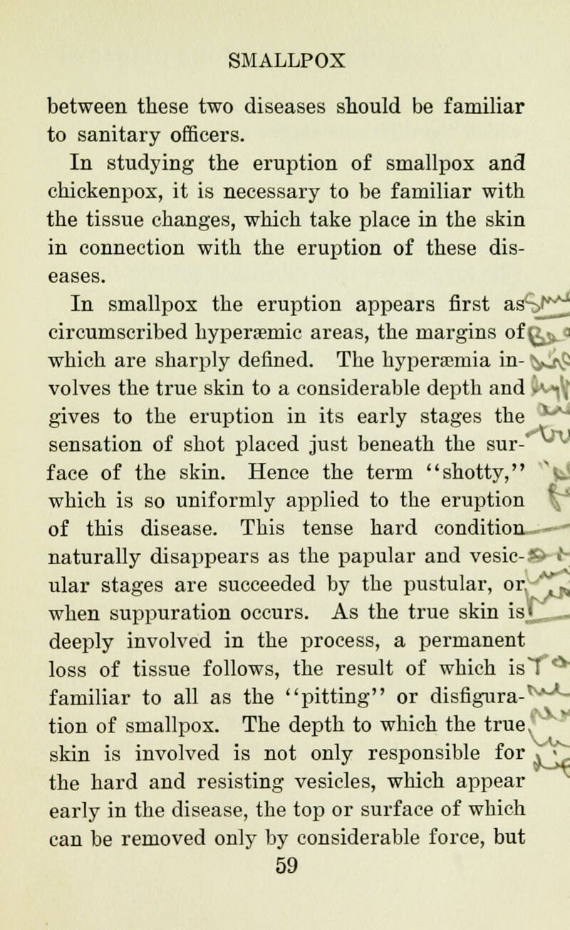 between these two diseases should be familiar to sanitary officers. In studying the eruption of smallpox and chickenpox, it is necessary to be familiar with the tissue changes, which take place in the skin in connection with the eruption of these dis- eases. In smallpox the eruption appears first asS^ circumscribed hyperaemic areas, the margins of ^ 3 which are sharply defined. The hyperemia in- Va^ volves the true skin to a considerable depth and .'.«, gives to the eruption in its early stages the sensation of shot placed just beneath the sur- face of the skin. Hence the term shotty, C which is so uniformly applied to the eruption of this disease. This tense hard condition——- naturally disappears as the papular and vesic-S>-t- ular stages are succeeded by the pustular, ory*^ when suppuration occurs. As the true skin is« deeply involved in the process, a permanent loss of tissue follows, the result of which is7 * familiar to all as the pitting or disfigura-^***- tion of smallpox. The depth to which the true, skin is involved is not only responsible for V^. the hard and resisting vesicles, which appear early in the disease, the top or surface of which can be removed only by considerable force, but