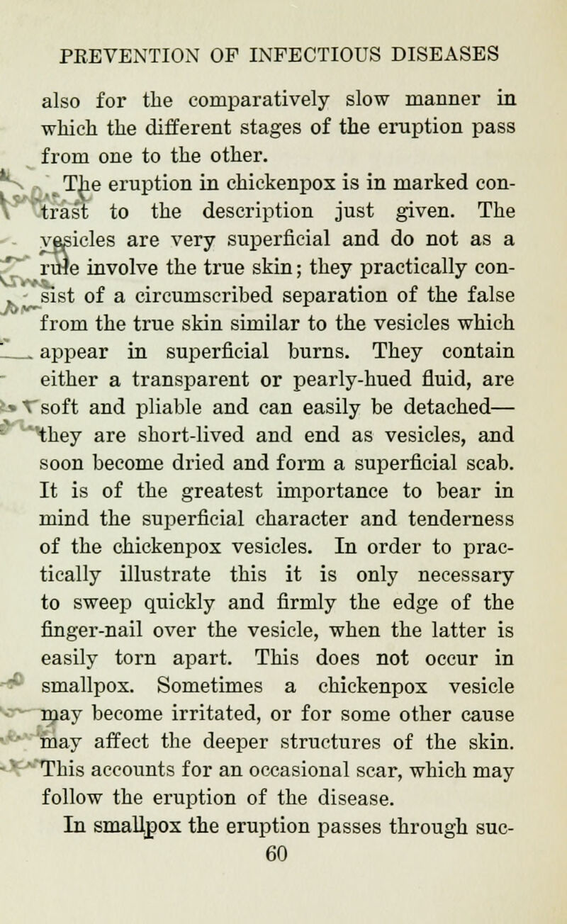 also for the comparatively slow manner in which the different stages of the eruption pass from one to the other.  The eruption in chickenpox is in marked con- trast to the description just given. The y»3icles are very superficial and do not as a rule involve the true skin; they practically con- . JSst of a circumscribed separation of the false from the true skin similar to the vesicles which ' .. appear in superficial burns. They contain either a transparent or pearly-hued fluid, are b Tsoft and pliable and can easily be detached— ^hey are short-lived and end as vesicles, and soon become dried and form a superficial scab. It is of the greatest importance to bear in mind the superficial character and tenderness of the chickenpox vesicles. In order to prac- tically illustrate this it is only necessary to sweep quickly and firmly the edge of the finger-nail over the vesicle, when the latter is easily torn apart. This does not occur in smallpox. Sometimes a chickenpox vesicle njay become irritated, or for some other cause may affect the deeper structures of the skin. -' ' This accounts for an occasional scar, which may follow the eruption of the disease. In smallpox the eruption passes through suc-
