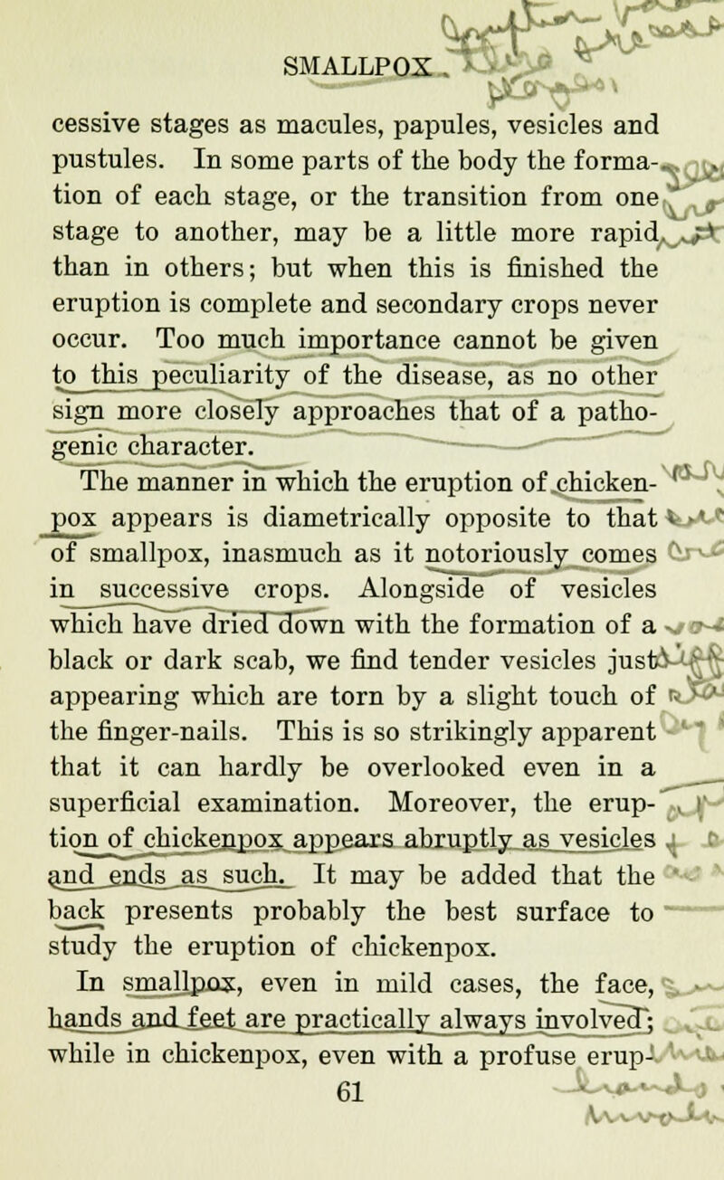 cessive stages as macules, papules, vesicles and pustules. In some parts of the body the forma--, ^, tion of each stage, or the transition from one, '', 9 stage to another, may be a little more rapid^^t than in others; but when this is finished the eruption is complete and secondary crops never occur. Too much importance cannot be given to this peculiarity of the disease, as no other sign more closely approaches that of a patho- genic character. The manner in which the eruption of chicken- ' pox appears is diametrically opposite to that v >♦ v of smallpox, inasmuch as it notoriously comes v ■ in successive crops. Alongside of vesicles which have drieoTdown with the formation of a -., black or dark scab, we find tender vesicles just appearing which are torn by a slight touch of the finger-nails. This is so strikingly apparent • that it can hardly be overlooked even in a superficial examination. Moreover, the erup-^ r tion of chickenpox appears abruptly as vesicles x. J&- a_n^__grids_as_such^ It may be added that the ' back presents probably the best surface to study the eruption of chickenpox. In smallpox, even in mild cases, the face, <^— hands amiifiel are practically always mvolvedj while in chickenpox, even with a profuse erup-. '••