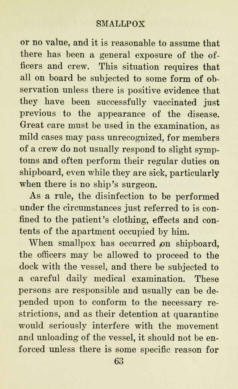 or no value, and it is reasonable to assume that there has been a general exposure of the of- ficers and crew. This situation requires that all on board be subjected to some form of ob- servation unless there is positive evidence that they have been successfully vaccinated just previous to the appearance of the disease. Great care must be used in the examination, as mild cases may pass unrecognized, for members of a crew do not usually respond to slight symp- toms and often perform their regular duties on shipboard, even while they are sick, particularly when there is no ship's surgeon. As a rule, the disinfection to be performed under the circumstances just referred to is con- fined to the patient's clothing, effects and con- tents of the apartment occupied by him. When smallpox has occurred ,on shipboard, the officers may be allowed to proceed to the dock with the vessel, and there be subjected to a careful daily medical examination. These persons are responsible and usually can be de- pended upon to conform to the necessary re- strictions, and as their detention at quarantine would seriously interfere with the movement and unloading of the vessel, it should not be en- forced unless there is some specific reason for