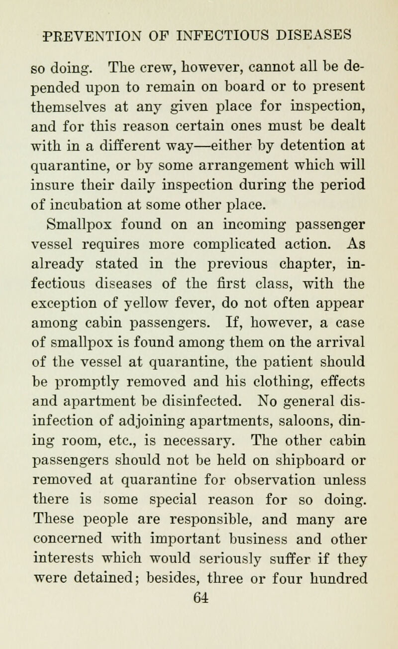 so doing. The crew, however, cannot all be de- pended upon to remain on board or to present themselves at any given place for inspection, and for this reason certain ones must be dealt with in a different way—either by detention at quarantine, or by some arrangement which will insure their daily inspection during the period of incubation at some other place. Smallpox found on an incoming passenger vessel requires more complicated action. As already stated in the previous chapter, in- fectious diseases of the first class, with the exception of yellow fever, do not often appear among cabin passengers. If, however, a case of smallpox is found among them on the arrival of the vessel at quarantine, the patient should be promptly removed and his clothing, effects and apartment be disinfected. No general dis- infection of adjoining apartments, saloons, din- ing room, etc., is necessary. The other cabin passengers should not be held on shipboard or removed at quarantine for observation unless there is some special reason for so doing. These people are responsible, and many are concerned with important business and other interests which would seriously suffer if they were detained; besides, three or four hundred
